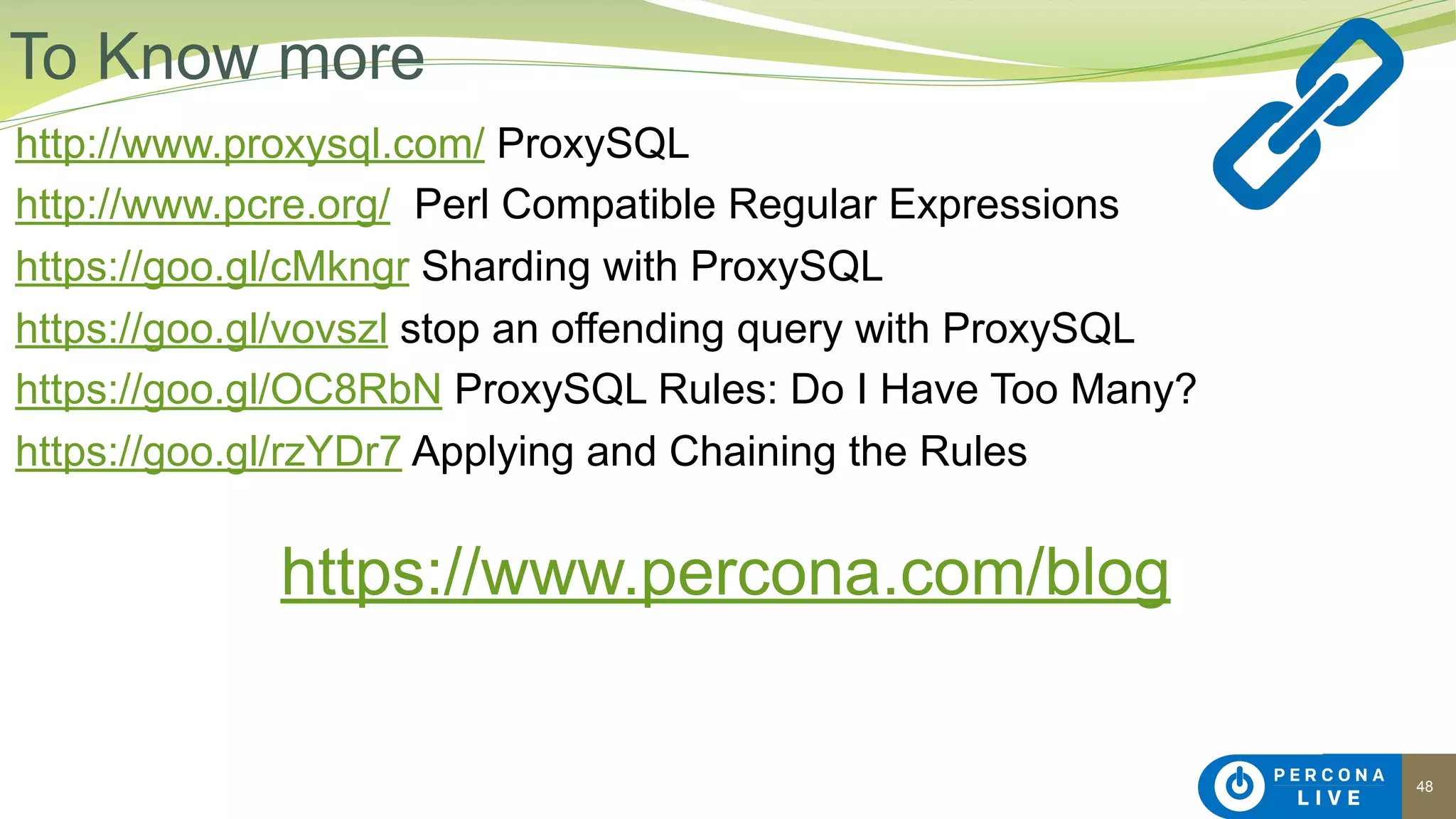 48
http://www.proxysql.com/ ProxySQL
http://www.pcre.org/ Perl Compatible Regular Expressions
https://goo.gl/cMkngr Sharding with ProxySQL
https://goo.gl/vovszl stop an offending query with ProxySQL
https://goo.gl/OC8RbN ProxySQL Rules: Do I Have Too Many?
https://goo.gl/rzYDr7 Applying and Chaining the Rules
https://www.percona.com/blog
 
To Know more
 