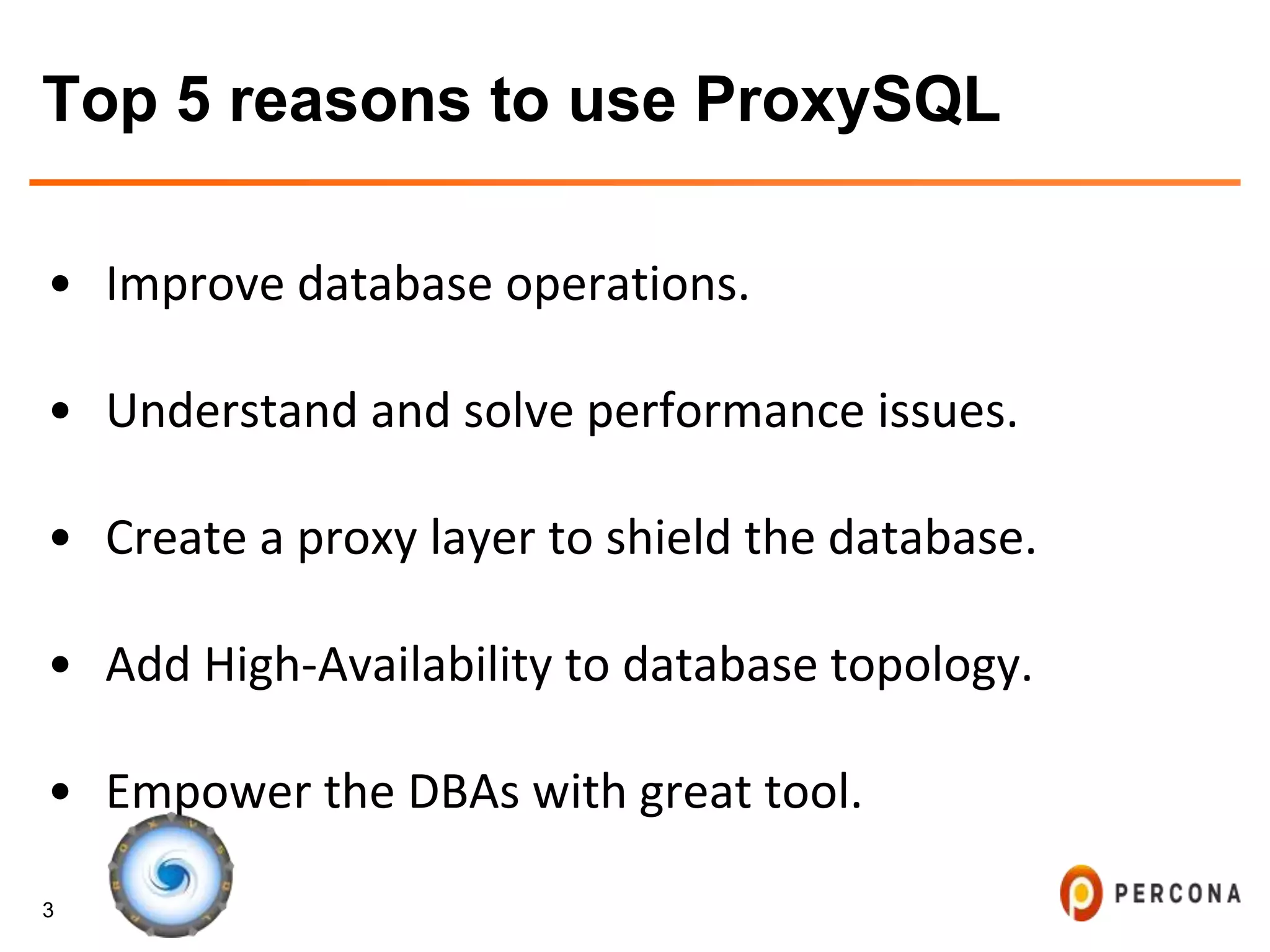 3
Top 5 reasons to use ProxySQL
• Improve database operations.
• Understand and solve performance issues.
• Create a proxy layer to shield the database.
• Add High-Availability to database topology.
• Empower the DBAs with great tool.
 