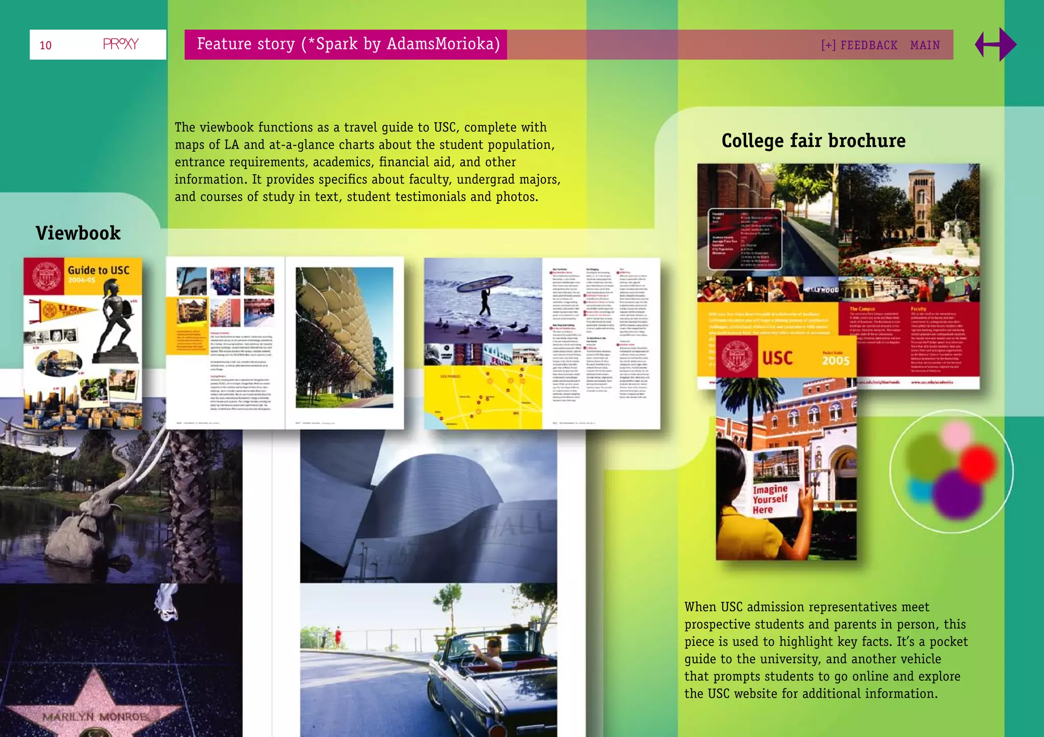 10            Feature story (*Spark by AdamsMorioka)                                                    [+] FEEDBACK    MAI N




           The viewbook functions as a travel guide to USC, complete with
           maps of LA and at-a-glance charts about the student population,            College fair brochure
           entrance requirements, academics, ﬁnancial aid, and other
           information. It provides speciﬁcs about faculty, undergrad majors,
           and courses of study in text, student testimonials and photos.

Viewbook




                                                                                When USC admission representatives meet
                                                                                prospective students and parents in person, this
                                                                                piece is used to highlight key facts. It’s a pocket
                                                                                guide to the university, and another vehicle
                                                                                that prompts students to go online and explore
                                                                                the USC website for additional information.
 