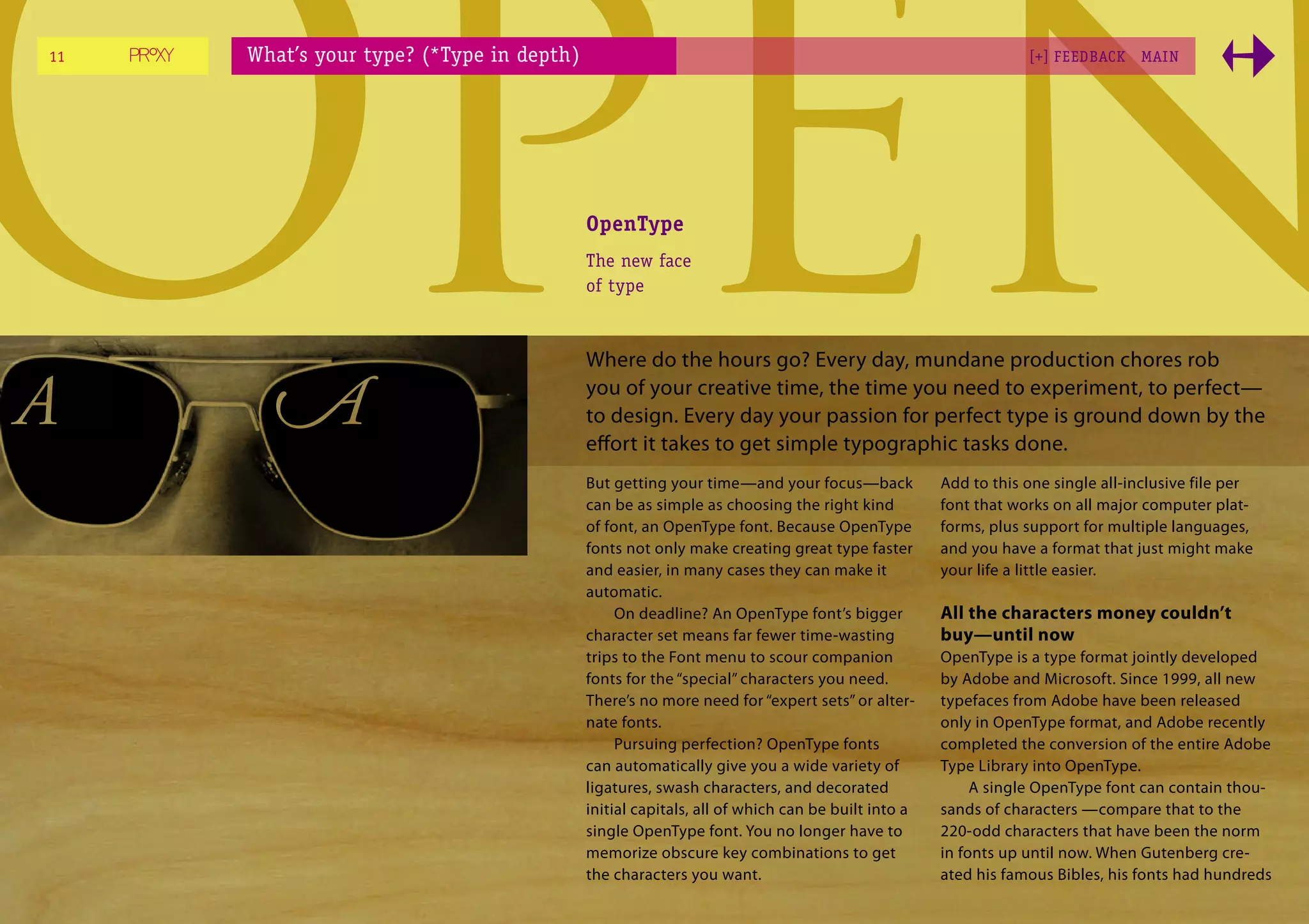 Open
11




A
     What’s your type? (*Type in depth)




       A
                                          OpenType
                                          The new face
                                          of type



                                          Where do the hours go? Every day, mundane production chores rob
                                                                                                           [+] FEEDBACK




                                          you of your creative time, the time you need to experiment, to perfect—
                                          to design. Every day your passion for perfect type is ground down by the
                                          eﬀort it takes to get simple typographic tasks done.
                                          But getting your time—and your focus—back
                                          can be as simple as choosing the right kind
                                          of font, an OpenType font. Because OpenType
                                                                                                                           MAI N




                                                                                               Add to this one single all-inclusive file per
                                                                                               font that works on all major computer plat-
                                                                                               forms, plus support for multiple languages,
                                          fonts not only make creating great type faster       and you have a format that just might make
                                          and easier, in many cases they can make it           your life a little easier.
                                          automatic.
                                               On deadline? An OpenType font’s bigger          All the characters money couldn’t
                                          character set means far fewer time-wasting           buy—until now
                                          trips to the Font menu to scour companion            OpenType is a type format jointly developed
                                          fonts for the “special” characters you need.         by Adobe and Microsoft. Since 1999, all new
                                          There’s no more need for “expert sets” or alter-     typefaces from Adobe have been released
                                          nate fonts.                                          only in OpenType format, and Adobe recently
                                               Pursuing perfection? OpenType fonts             completed the conversion of the entire Adobe
                                          can automatically give you a wide variety of         Type Library into OpenType.
                                          ligatures, swash characters, and decorated                A single OpenType font can contain thou-
                                          initial capitals, all of which can be built into a   sands of characters —compare that to the
                                          single OpenType font. You no longer have to          220-odd characters that have been the norm
                                          memorize obscure key combinations to get             in fonts up until now. When Gutenberg cre-
                                          the characters you want.                             ated his famous Bibles, his fonts had hundreds
 
