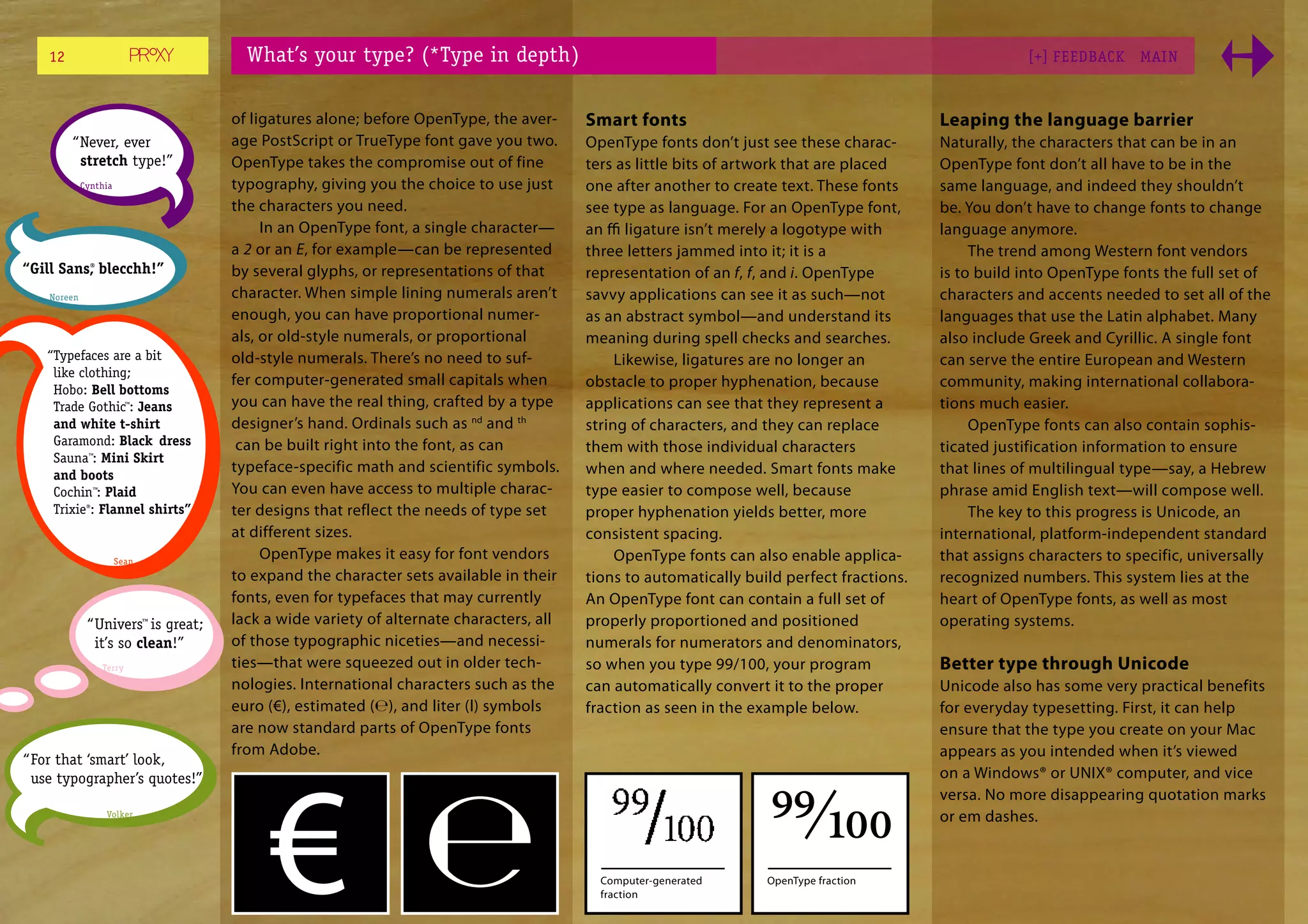 12                                 What’s your type? (*Type in depth)                                                                             [+] FEEDBACK     MAI N



                                     of ligatures alone; before OpenType, the aver-     Smart fonts                                       Leaping the language barrier
         “ Never, ever               age PostScript or TrueType font gave you two.      OpenType fonts don’t just see these charac-       Naturally, the characters that can be in an
           stretch type!”            OpenType takes the compromise out of fine          ters as little bits of artwork that are placed    OpenType font don’t all have to be in the
             Cynthia                 typography, giving you the choice to use just      one after another to create text. These fonts     same language, and indeed they shouldn’t
                                     the characters you need.                           see type as language. For an OpenType font,       be. You don’t have to change fonts to change
                                          In an OpenType font, a single character—      an ﬃ ligature isn’t merely a logotype with        language anymore.
                                     a 2 or an E, for example—can be represented        three letters jammed into it; it is a                  The trend among Western font vendors
“Gill Sans, blecchh!”
          ®
                                     by several glyphs, or representations of that      representation of an f, f, and i. OpenType        is to build into OpenType fonts the full set of
    Noreen                           character. When simple lining numerals aren’t      savvy applications can see it as such—not         characters and accents needed to set all of the
                                     enough, you can have proportional numer-           as an abstract symbol—and understand its          languages that use the Latin alphabet. Many
                                     als, or old-style numerals, or proportional        meaning during spell checks and searches.         also include Greek and Cyrillic. A single font
   “Typefaces are a bit              old-style numerals. There’s no need to suf-             Likewise, ligatures are no longer an         can serve the entire European and Western
    like clothing;
                                     fer computer-generated small capitals when         obstacle to proper hyphenation, because           community, making international collabora-
    Hobo: Bell bottoms
    Trade Gothic™: Jeans             you can have the real thing, crafted by a type     applications can see that they represent a        tions much easier.
    and white t-shirt                designer’s hand. Ordinals such as nd and th        string of characters, and they can replace             OpenType fonts can also contain sophis-
    Garamond: Black dress             can be built right into the font, as can          them with those individual characters             ticated justification information to ensure
    Sauna™: Mini Skirt
    and boots
                                     typeface-specific math and scientific symbols.     when and where needed. Smart fonts make           that lines of multilingual type—say, a Hebrew
    Cochin™: Plaid                   You can even have access to multiple charac-       type easier to compose well, because              phrase amid English text—will compose well.
    Trixie®: Flannel shirts”         ter designs that reflect the needs of type set     proper hyphenation yields better, more                 The key to this progress is Unicode, an
                                     at different sizes.                                consistent spacing.                               international, platform-independent standard
                       Sean
                                          OpenType makes it easy for font vendors            OpenType fonts can also enable applica-      that assigns characters to specific, universally
                                     to expand the character sets available in their    tions to automatically build perfect fractions.   recognized numbers. This system lies at the
                                     fonts, even for typefaces that may currently       An OpenType font can contain a full set of        heart of OpenType fonts, as well as most
              “ Univers™ is great;   lack a wide variety of alternate characters, all   properly proportioned and positioned              operating systems.
                it’s so clean!”      of those typographic niceties—and necessi-         numerals for numerators and denominators,
                 Terry               ties—that were squeezed out in older tech-         so when you type 99/100, your program             Better type through Unicode
                                     nologies. International characters such as the     can automatically convert it to the proper        Unicode also has some very practical benefits
                                     euro (€), estimated (℮), and liter (l) symbols     fraction as seen in the example below.            for everyday typesetting. First, it can help
                                     are now standard parts of OpenType fonts                                                             ensure that the type you create on your Mac
                                     from Adobe.                                                                                          appears as you intended when it’s viewed
“ For that ‘smart’ look,
  use typographer’s quotes!”                                                                                                              on a Windows® or UNIX® computer, and vice


                                                                                                                  99⁄100
                                                                                                                                          versa. No more disappearing quotation marks
                  Volker                                                                                                                  or em dashes.


                                                                                          Computer-generated      OpenType fraction
                                                                                          fraction
 