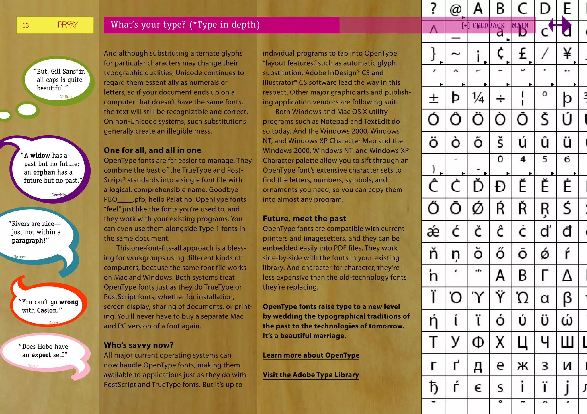 13                               What’s your type? (*Type in depth)                                                                [+] FEEDBACK   MAI N



                                   And although substituting alternate glyphs         individual programs to tap into OpenType
                                   for particular characters may change their         “layout features,” such as automatic glyph
            “ But, Gill Sans® in   typographic qualities, Unicode continues to        substitution. Adobe InDesign® CS and
              all caps is quite    regard them essentially as numerals or             Illustrator® CS software lead the way in this
              beautiful.”
                                   letters, so if your document ends up on a          respect. Other major graphic arts and publish-
                         Volker
                                   computer that doesn’t have the same fonts,         ing application vendors are following suit.
                                   the text will still be recognizable and correct.        Both Windows and Mac OS X utility
                                   On non-Unicode systems, such substitutions         programs such as Notepad and TextEdit do
                                   generally create an illegible mess.                so today. And the Windows 2000, Windows
                                                                                      NT, and Windows XP Character Map and the
                                   One for all, and all in one                        Windows 2000, Windows NT, and Windows XP
    “ A widow has a
      past but no future;          OpenType fonts are far easier to manage. They      Character palette allow you to sift through an
      an orphan has a              combine the best of the TrueType and Post-         OpenType font’s extensive character sets to
      future but no past.”         Script® standards into a single font file with     find the letters, numbers, symbols, and
                                   a logical, comprehensible name. Goodbye            ornaments you need, so you can copy them
                   Cynthia
                                   PBO____.pfb, hello Palatino. OpenType fonts        into almost any program.
                                   “feel” just like the fonts you’re used to, and
                                   they work with your existing programs. You         Future, meet the past
“ Rivers are nice—
  just not within a                can even use them alongside Type 1 fonts in        OpenType fonts are compatible with current
  paragraph!”                      the same document.                                 printers and imagesetters, and they can be
                                       This one-font-fits-all approach is a bless-    embedded easily into PDF files. They work
 Noreen                            ing for workgroups using different kinds of        side-by-side with the fonts in your existing
                                   computers, because the same font file works        library. And character for character, they’re
                                   on Mac and Windows. Both systems treat             less expensive than the old-technology fonts
                                   OpenType fonts just as they do TrueType or         they’re replacing.
                                   PostScript fonts, whether for installation,
   “ You can’t go wrong
                                   screen display, sharing of documents, or print-    OpenType fonts raise type to a new level
     with Caslon.”
                                   ing. You’ll never have to buy a separate Mac       by wedding the typographical traditions of
                  Sean
                                   and PC version of a font again.                    the past to the technologies of tomorrow.
                                                                                      It’s a beautiful marriage.
   “ Does Hobo have                Who’s savvy now?
     an expert set?”               All major current operating systems can            Learn more about OpenType
          Terry                    now handle OpenType fonts, making them
                                   available to applications just as they do with     Visit the Adobe Type Library
                                   PostScript and TrueType fonts. But it’s up to
 