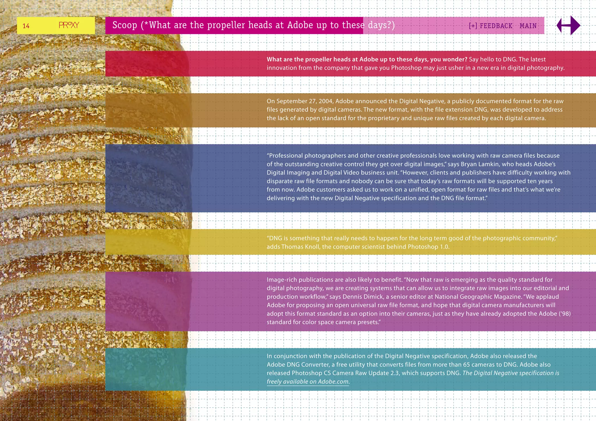 14   Scoop (*What are the propeller heads at Adobe up to these days?)                                           [+] FEEDBACK      MAI N



                                       What are the propeller heads at Adobe up to these days, you wonder? Say hello to DNG. The latest
                                       innovation from the company that gave you Photoshop may just usher in a new era in digital photography.




                                       On September 27, 2004, Adobe announced the Digital Negative, a publicly documented format for the raw
                                       files generated by digital cameras. The new format, with the file extension DNG, was developed to address
                                       the lack of an open standard for the proprietary and unique raw files created by each digital camera.




                                       “Professional photographers and other creative professionals love working with raw camera files because
                                       of the outstanding creative control they get over digital images,” says Bryan Lamkin, who heads Adobe’s
                                       Digital Imaging and Digital Video business unit. “However, clients and publishers have difficulty working with
                                       disparate raw file formats and nobody can be sure that today’s raw formats will be supported ten years
                                       from now. Adobe customers asked us to work on a unified, open format for raw files and that’s what we’re
                                       delivering with the new Digital Negative specification and the DNG file format.”




                                       “DNG is something that really needs to happen for the long term good of the photographic community,”
                                       adds Thomas Knoll, the computer scientist behind Photoshop 1.0.




                                       Image-rich publications are also likely to benefit. “Now that raw is emerging as the quality standard for
                                       digital photography, we are creating systems that can allow us to integrate raw images into our editorial and
                                       production workflow,” says Dennis Dimick, a senior editor at National Geographic Magazine. “We applaud
                                       Adobe for proposing an open universal raw file format, and hope that digital camera manufacturers will
                                       adopt this format standard as an option into their cameras, just as they have already adopted the Adobe (‘98)
                                       standard for color space camera presets.”




                                       In conjunction with the publication of the Digital Negative specification, Adobe also released the
                                       Adobe DNG Converter, a free utility that converts files from more than 65 cameras to DNG. Adobe also
                                       released Photoshop CS Camera Raw Update 2.3, which supports DNG. The Digital Negative specification is
                                       freely available on Adobe.com.
 