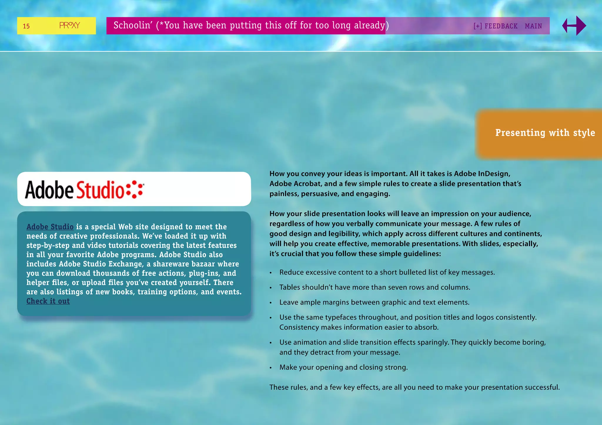 15                       Schoolin’ (*You have been putting this off for too long already)                                       [+] FEEDBACK    MAI N




                                                                                                                                          Presenting with style



                                                                 How you convey your ideas is important. All it takes is Adobe InDesign,
                                                                 Adobe Acrobat, and a few simple rules to create a slide presentation that’s
                                                                 painless, persuasive, and engaging.

                                                                 How your slide presentation looks will leave an impression on your audience,
 Adobe Studio is a special Web site designed to meet the         regardless of how you verbally communicate your message. A few rules of
 needs of creative professionals. We’ve loaded it up with        good design and legibility, which apply across different cultures and continents,
 step-by-step and video tutorials covering the latest features   will help you create effective, memorable presentations. With slides, especially,
 in all your favorite Adobe programs. Adobe Studio also          it’s crucial that you follow these simple guidelines:
 includes Adobe Studio Exchange, a shareware bazaar where
 you can download thousands of free actions, plug-ins, and       •   Reduce excessive content to a short bulleted list of key messages.
 helper ﬁles, or upload ﬁles you’ve created yourself. There
                                                                 •   Tables shouldn’t have more than seven rows and columns.
 are also listings of new books, training options, and events.
 Check it out                                                    •   Leave ample margins between graphic and text elements.
                                                                 •   Use the same typefaces throughout, and position titles and logos consistently.
                                                                     Consistency makes information easier to absorb.

                                                                 •   Use animation and slide transition effects sparingly. They quickly become boring,
                                                                     and they detract from your message.

                                                                 •   Make your opening and closing strong.

                                                                 These rules, and a few key effects, are all you need to make your presentation successful.
 