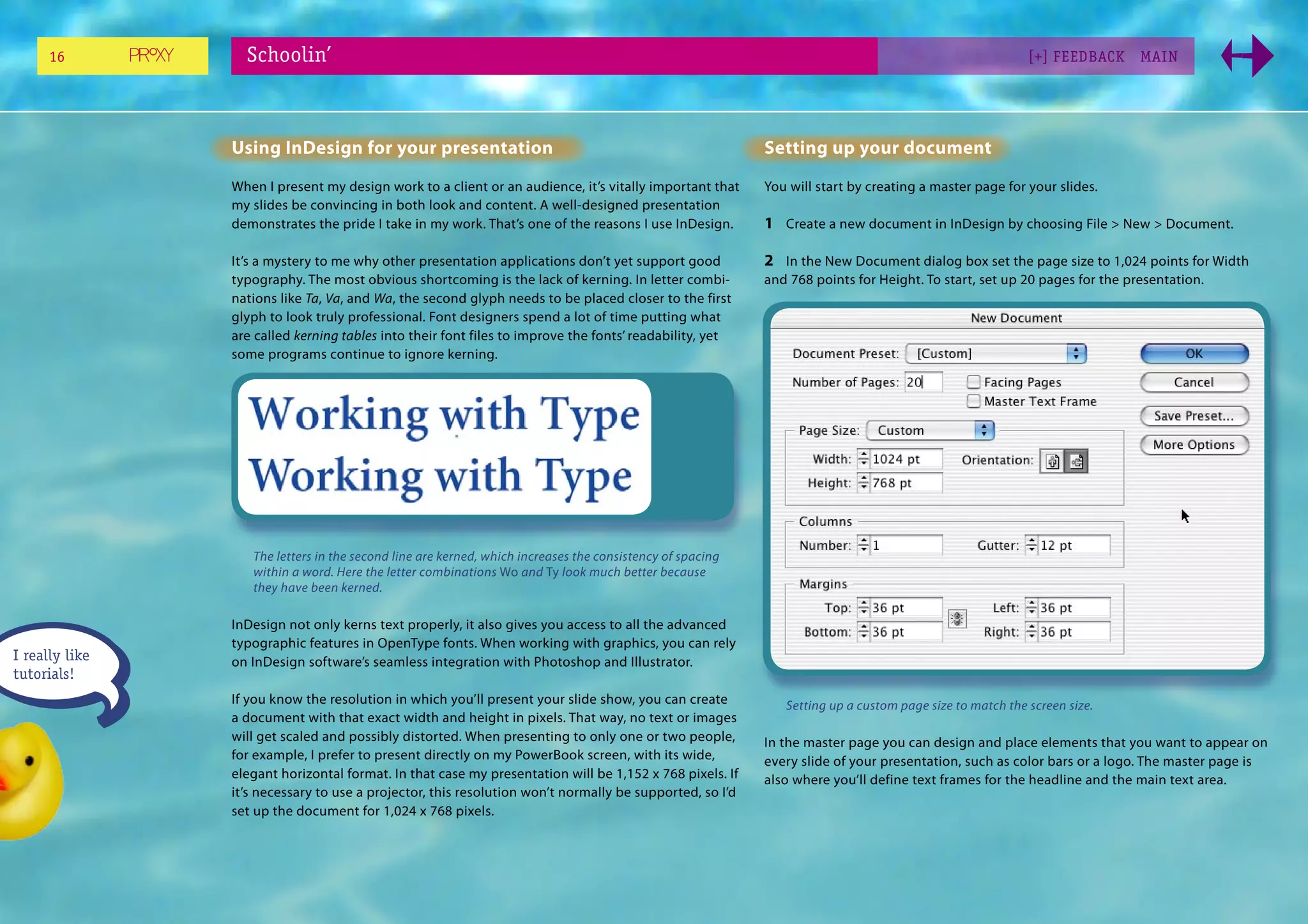 16          Schoolin’                                                                                                                              [+] FEEDBACK     MAI N




                Using InDesign for your presentation                                                       Setting up your document
                When I present my design work to a client or an audience, it’s vitally important that      You will start by creating a master page for your slides.
                my slides be convincing in both look and content. A well-designed presentation
                demonstrates the pride I take in my work. That’s one of the reasons I use InDesign.        1 Create a new document in InDesign by choosing File > New > Document.

                It’s a mystery to me why other presentation applications don’t yet support good            2 In the New Document dialog box set the page size to 1,024 points for Width
                typography. The most obvious shortcoming is the lack of kerning. In letter combi-          and 768 points for Height. To start, set up 20 pages for the presentation.
                nations like Ta, Va, and Wa, the second glyph needs to be placed closer to the first
                glyph to look truly professional. Font designers spend a lot of time putting what
                are called kerning tables into their font files to improve the fonts’ readability, yet
                some programs continue to ignore kerning.




                   The letters in the second line are kerned, which increases the consistency of spacing
                   within a word. Here the letter combinations Wo and Ty look much better because
                   they have been kerned.

                InDesign not only kerns text properly, it also gives you access to all the advanced
                typographic features in OpenType fonts. When working with graphics, you can rely
I really like   on InDesign software’s seamless integration with Photoshop and Illustrator.
tutorials!
                If you know the resolution in which you’ll present your slide show, you can create            Setting up a custom page size to match the screen size.
                a document with that exact width and height in pixels. That way, no text or images
                will get scaled and possibly distorted. When presenting to only one or two people,         In the master page you can design and place elements that you want to appear on
                for example, I prefer to present directly on my PowerBook screen, with its wide,           every slide of your presentation, such as color bars or a logo. The master page is
                elegant horizontal format. In that case my presentation will be 1,152 x 768 pixels. If     also where you’ll define text frames for the headline and the main text area.
                it’s necessary to use a projector, this resolution won’t normally be supported, so I’d
                set up the document for 1,024 x 768 pixels.
 