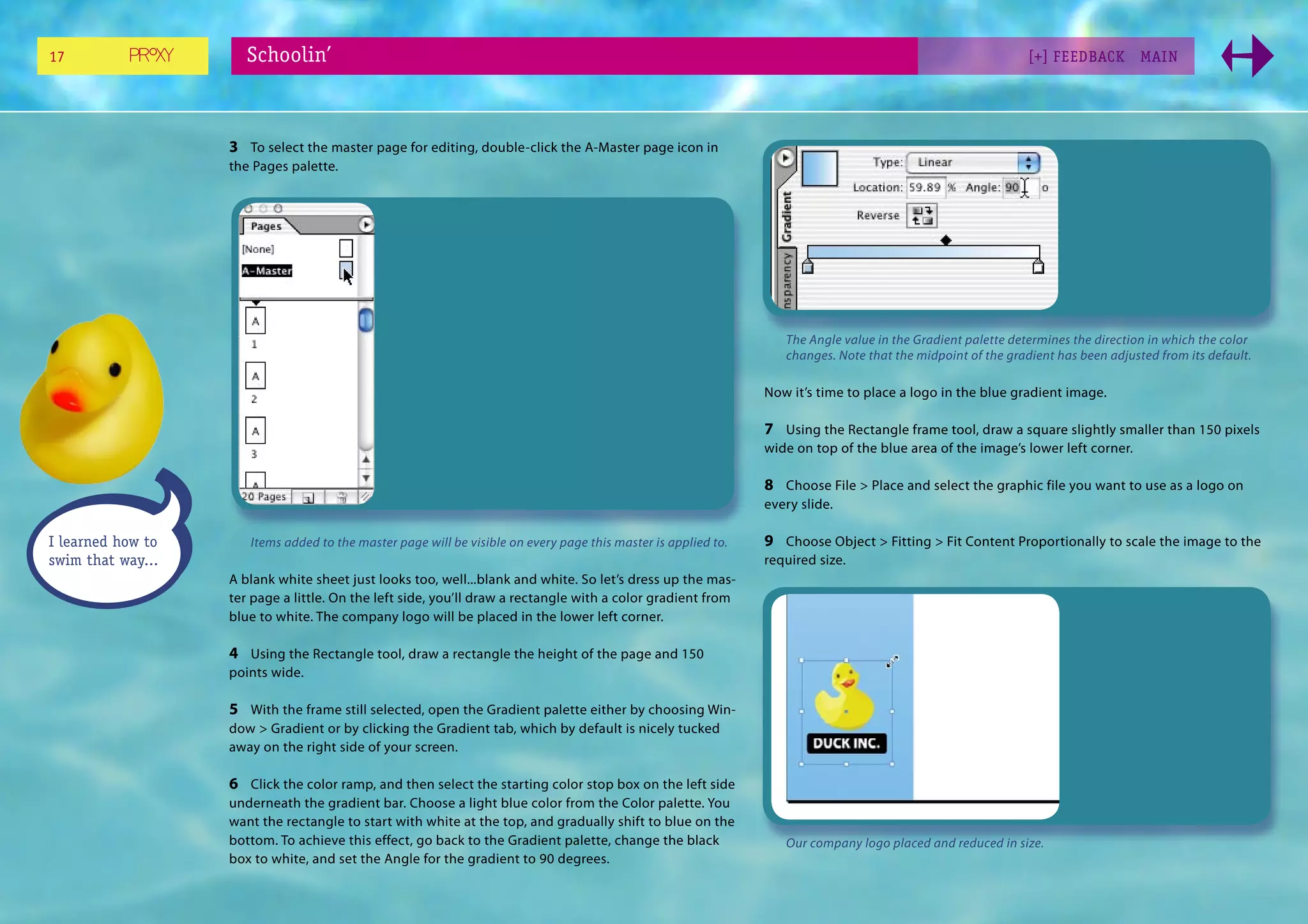 17                    Schoolin’                                                                                                                               [+] FEEDBACK        MAI N




                   3 To select the master page for editing, double-click the A-Master page icon in
                   the Pages palette.




                                                                                                                   The Angle value in the Gradient palette determines the direction in which the color
                                                                                                                   changes. Note that the midpoint of the gradient has been adjusted from its default.

                                                                                                                Now it’s time to place a logo in the blue gradient image.

                                                                                                                7 Using the Rectangle frame tool, draw a square slightly smaller than 150 pixels
                                                                                                                wide on top of the blue area of the image’s lower left corner.

                                                                                                                8 Choose File > Place and select the graphic file you want to use as a logo on
                                                                                                                every slide.

I learned how to      Items added to the master page will be visible on every page this master is applied to.   9 Choose Object > Fitting > Fit Content Proportionally to scale the image to the
swim that way...                                                                                                required size.
                   A blank white sheet just looks too, well...blank and white. So let’s dress up the mas-
                   ter page a little. On the left side, you’ll draw a rectangle with a color gradient from
                   blue to white. The company logo will be placed in the lower left corner.

                   4 Using the Rectangle tool, draw a rectangle the height of the page and 150
                   points wide.

                   5 With the frame still selected, open the Gradient palette either by choosing Win-
                   dow > Gradient or by clicking the Gradient tab, which by default is nicely tucked
                   away on the right side of your screen.

                   6 Click the color ramp, and then select the starting color stop box on the left side
                   underneath the gradient bar. Choose a light blue color from the Color palette. You
                   want the rectangle to start with white at the top, and gradually shift to blue on the
                   bottom. To achieve this effect, go back to the Gradient palette, change the black               Our company logo placed and reduced in size.
                   box to white, and set the Angle for the gradient to 90 degrees.
 