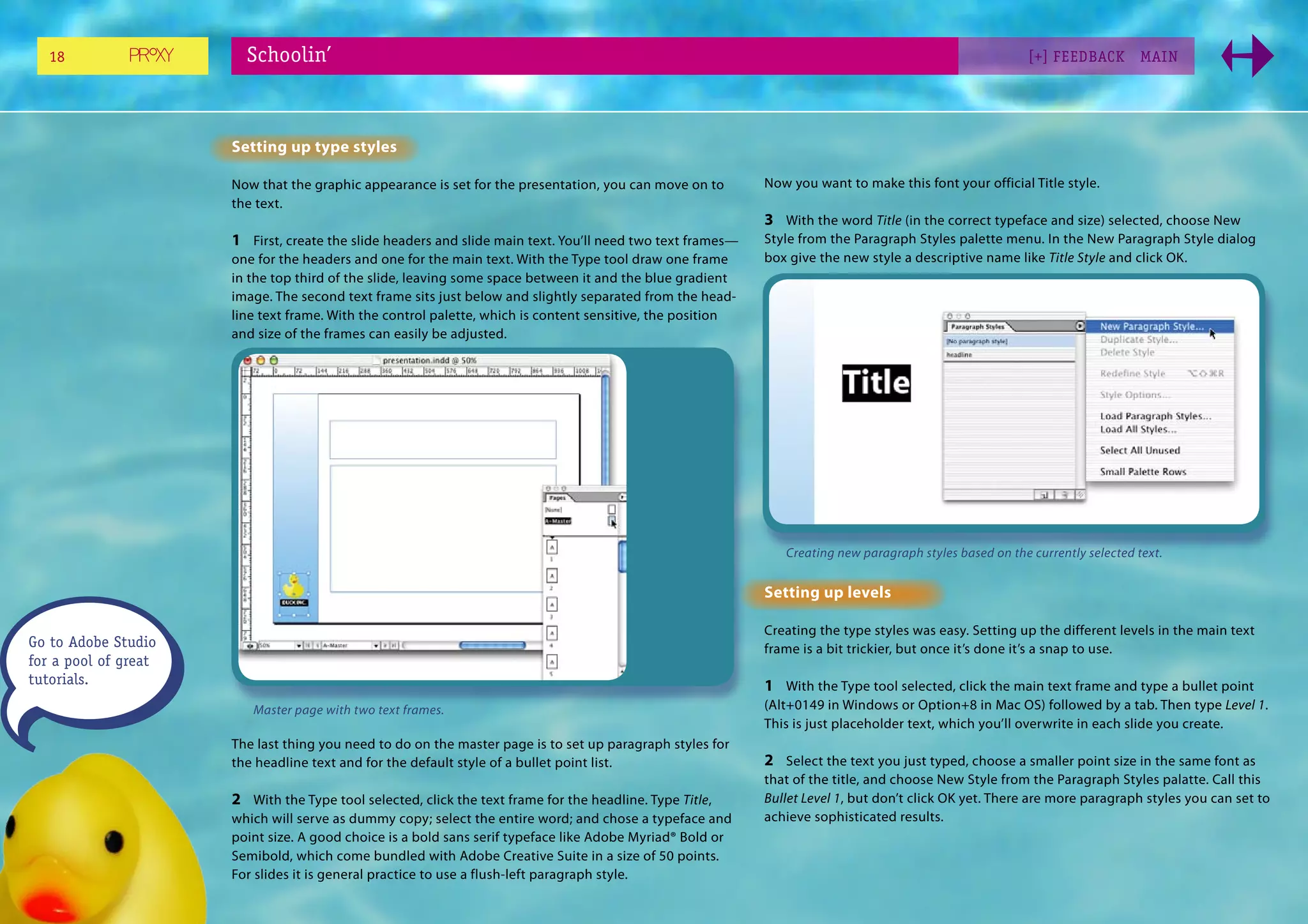 18                   Schoolin’                                                                                                                         [+] FEEDBACK        MAI N




                      Setting up type styles

                      Now that the graphic appearance is set for the presentation, you can move on to       Now you want to make this font your official Title style.
                      the text.
                                                                                                            3 With the word Title (in the correct typeface and size) selected, choose New
                      1 First, create the slide headers and slide main text. You’ll need two text frames—   Style from the Paragraph Styles palette menu. In the New Paragraph Style dialog
                      one for the headers and one for the main text. With the Type tool draw one frame      box give the new style a descriptive name like Title Style and click OK.
                      in the top third of the slide, leaving some space between it and the blue gradient
                      image. The second text frame sits just below and slightly separated from the head-
                      line text frame. With the control palette, which is content sensitive, the position
                      and size of the frames can easily be adjusted.




                                                                                                               Creating new paragraph styles based on the currently selected text.


                                                                                                            Setting up levels

                                                                                                            Creating the type styles was easy. Setting up the different levels in the main text
Go to Adobe Studio                                                                                          frame is a bit trickier, but once it’s done it’s a snap to use.
for a pool of great
tutorials.                                                                                                  1 With the Type tool selected, click the main text frame and type a bullet point
                         Master page with two text frames.                                                  (Alt+0149 in Windows or Option+8 in Mac OS) followed by a tab. Then type Level 1.
                                                                                                            This is just placeholder text, which you’ll overwrite in each slide you create.
                      The last thing you need to do on the master page is to set up paragraph styles for
                      the headline text and for the default style of a bullet point list.                   2 Select the text you just typed, choose a smaller point size in the same font as
                                                                                                            that of the title, and choose New Style from the Paragraph Styles palatte. Call this
                      2 With the Type tool selected, click the text frame for the headline. Type Title,     Bullet Level 1, but don’t click OK yet. There are more paragraph styles you can set to
                      which will serve as dummy copy; select the entire word; and chose a typeface and      achieve sophisticated results.
                      point size. A good choice is a bold sans serif typeface like Adobe Myriad® Bold or
                      Semibold, which come bundled with Adobe Creative Suite in a size of 50 points.
                      For slides it is general practice to use a flush-left paragraph style.
 