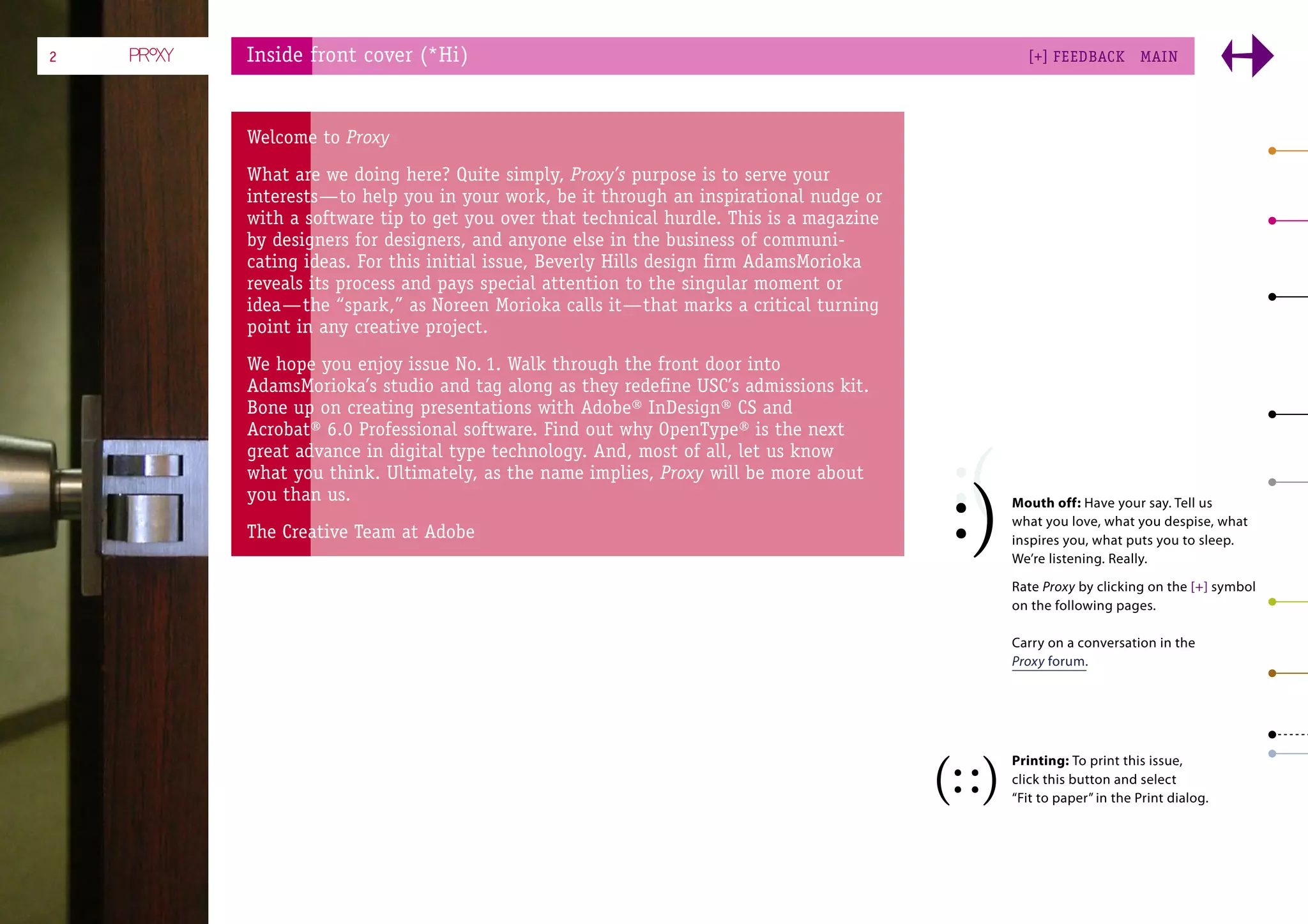 2   Inside front cover (*Hi)                                                          [+] FEEDBACK        MAI N




    Welcome to Proxy
    What are we doing here? Quite simply, Proxy’s purpose is to serve your
    interests—to help you in your work, be it through an inspirational nudge or
    with a software tip to get you over that technical hurdle. This is a magazine
    by designers for designers, and anyone else in the business of communi-
    cating ideas. For this initial issue, Beverly Hills design ﬁrm AdamsMorioka
    reveals its process and pays special attention to the singular moment or
    idea—the “spark,” as Noreen Morioka calls it—that marks a critical turning
    point in any creative project.
    We hope you enjoy issue No. 1. Walk through the front door into
    AdamsMorioka’s studio and tag along as they redeﬁne USC’s admissions kit.
    Bone up on creating presentations with Adobe® InDesign® CS and
    Acrobat® 6.0 Professional software. Find out why OpenType® is the next
    great advance in digital type technology. And, most of all, let us know
    what you think. Ultimately, as the name implies, Proxy will be more about
    you than us.                                                                    Mouth off: Have your say. Tell us
                                                                                    what you love, what you despise, what
    The Creative Team at Adobe                                                      inspires you, what puts you to sleep.
                                                                                    We’re listening. Really.

                                                                                    Rate Proxy by clicking on the [+] symbol
                                                                                    on the following pages.

                                                                                    Carry on a conversation in the
                                                                                    Proxy forum.




                                                                                    Printing: To print this issue,
                                                                                    click this button and select
                                                                                    “Fit to paper” in the Print dialog.
 