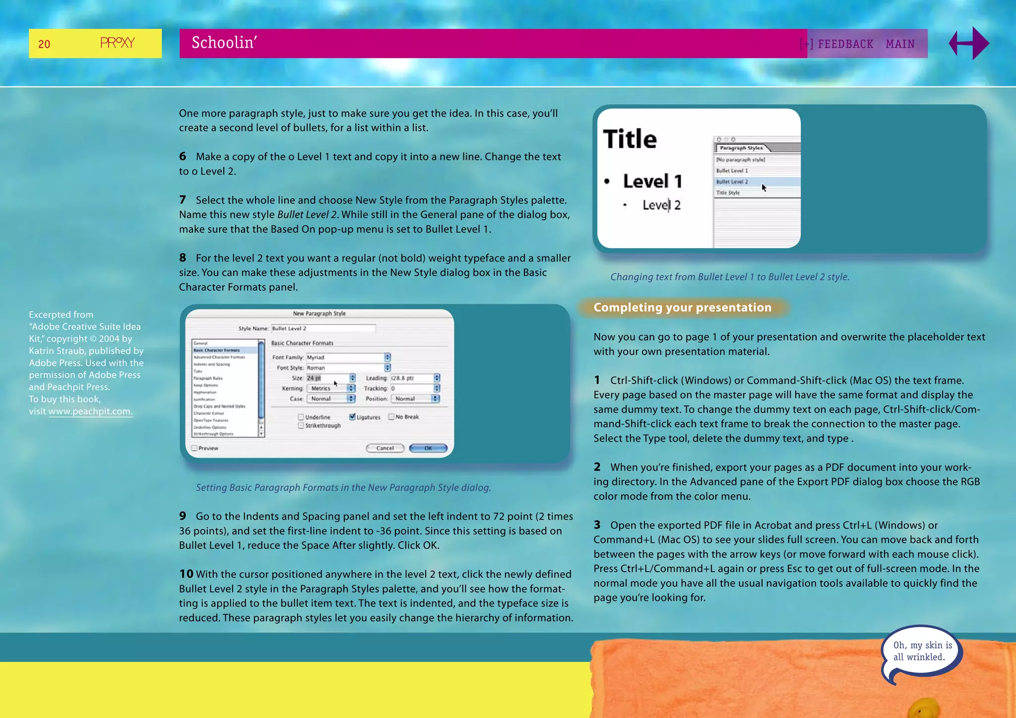 20                            Schoolin’                                                                                                                               [+] FEEDBACK    MAI N




                              One more paragraph style, just to make sure you get the idea. In this case, you’ll
                              create a second level of bullets, for a list within a list.

                              6 Make a copy of the o Level 1 text and copy it into a new line. Change the text
                              to o Level 2.

                              7 Select the whole line and choose New Style from the Paragraph Styles palette.
                              Name this new style Bullet Level 2. While still in the General pane of the dialog box,
                              make sure that the Based On pop-up menu is set to Bullet Level 1.

                              8 For the level 2 text you want a regular (not bold) weight typeface and a smaller
                              size. You can make these adjustments in the New Style dialog box in the Basic                Changing text from Bullet Level 1 to Bullet Level 2 style.
                              Character Formats panel.

Excerpted from
                                                                                                                        Completing your presentation
“Adobe Creative Suite Idea
Kit,” copyright © 2004 by                                                                                               Now you can go to page 1 of your presentation and overwrite the placeholder text
Katrin Straub, published by                                                                                             with your own presentation material.
Adobe Press. Used with the
permission of Adobe Press
and Peachpit Press.
                                                                                                                        1 Ctrl-Shift-click (Windows) or Command-Shift-click (Mac OS) the text frame.
To buy this book,                                                                                                       Every page based on the master page will have the same format and display the
visit www.peachpit.com.                                                                                                 same dummy text. To change the dummy text on each page, Ctrl-Shift-click/Com-
                                                                                                                        mand-Shift-click each text frame to break the connection to the master page.
                                                                                                                        Select the Type tool, delete the dummy text, and type .

                                                                                                                        2 When you’re finished, export your pages as a PDF document into your work-
                                                                                                                        ing directory. In the Advanced pane of the Export PDF dialog box choose the RGB
                                 Setting Basic Paragraph Formats in the New Paragraph Style dialog.
                                                                                                                        color mode from the color menu.
                              9 Go to the Indents and Spacing panel and set the left indent to 72 point (2 times
                              36 points), and set the first-line indent to -36 point. Since this setting is based on
                                                                                                                        3 Open the exported PDF file in Acrobat and press Ctrl+L (Windows) or
                                                                                                                        Command+L (Mac OS) to see your slides full screen. You can move back and forth
                              Bullet Level 1, reduce the Space After slightly. Click OK.
                                                                                                                        between the pages with the arrow keys (or move forward with each mouse click).
                                                                                                                        Press Ctrl+L/Command+L again or press Esc to get out of full-screen mode. In the
                              10 With the cursor positioned anywhere in the level 2 text, click the newly defined
                                                                                                                        normal mode you have all the usual navigation tools available to quickly find the
                              Bullet Level 2 style in the Paragraph Styles palette, and you’ll see how the format-
                                                                                                                        page you’re looking for.
                              ting is applied to the bullet item text. The text is indented, and the typeface size is
                              reduced. These paragraph styles let you easily change the hierarchy of information.

                                                                                                                                                                                         Oh, my skin is
                                                                                                                                                                                         all wrinkled.
 