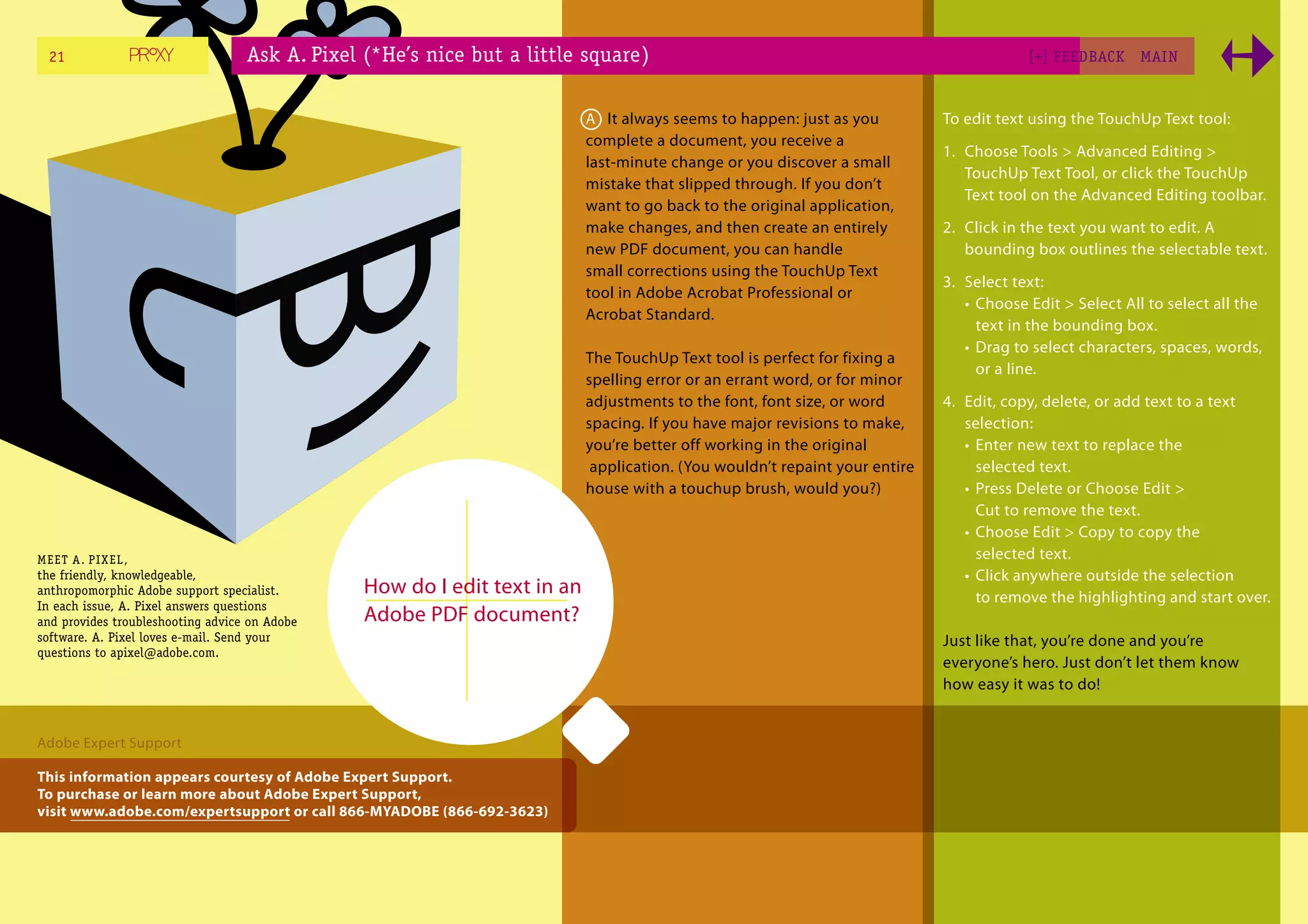 21                               Ask A. Pixel (*He’s nice but a little square)                                                         [+] FEEDBACK     MAI N



                                                                           A It always seems to happen: just as you          To edit text using the TouchUp Text tool:
                                                                           complete a document, you receive a
                                                                                                                             1. Choose Tools > Advanced Editing >
                                                                           last-minute change or you discover a small
                                                                                                                                TouchUp Text Tool, or click the TouchUp
                                                                           mistake that slipped through. If you don’t
                                                                                                                                Text tool on the Advanced Editing toolbar.
                                                                           want to go back to the original application,
                                                                           make changes, and then create an entirely         2. Click in the text you want to edit. A
                                                                           new PDF document, you can handle                     bounding box outlines the selectable text.
                                                                           small corrections using the TouchUp Text
                                                                                                                             3. Select text:
                                                                           tool in Adobe Acrobat Professional or
                                                                                                                                • Choose Edit > Select All to select all the
                                                                           Acrobat Standard.
                                                                                                                                  text in the bounding box.
                                                                                                                                • Drag to select characters, spaces, words,
                                                                           The TouchUp Text tool is perfect for fixing a
                                                                                                                                  or a line.
                                                                           spelling error or an errant word, or for minor
                                                                           adjustments to the font, font size, or word       4. Edit, copy, delete, or add text to a text
                                                                           spacing. If you have major revisions to make,        selection:
                                                                           you’re better off working in the original            • Enter new text to replace the
                                                                            application. (You wouldn’t repaint your entire        selected text.
                                                                           house with a touchup brush, would you?)              • Press Delete or Choose Edit >
                                                                                                                                  Cut to remove the text.
                                                                                                                                • Choose Edit > Copy to copy the
ME ET A. PI X EL,                                                                                                                 selected text.
the friendly, knowledgeable,                                                                                                    • Click anywhere outside the selection
anthropomorphic Adobe support specialist.       How do I edit text in an                                                          to remove the highlighting and start over.
In each issue, A. Pixel answers questions
and provides troubleshooting advice on Adobe    Adobe PDF document?
software. A. Pixel loves e-mail. Send your                                                                                   Just like that, you’re done and you’re
questions to apixel@adobe.com.
                                                                                                                             everyone’s hero. Just don’t let them know
                                                                                                                             how easy it was to do!


Adobe Expert Support

This information appears courtesy of Adobe Expert Support.
To purchase or learn more about Adobe Expert Support,
visit www.adobe.com/expertsupport or call 866-MYADOBE (866-692-3623)
 