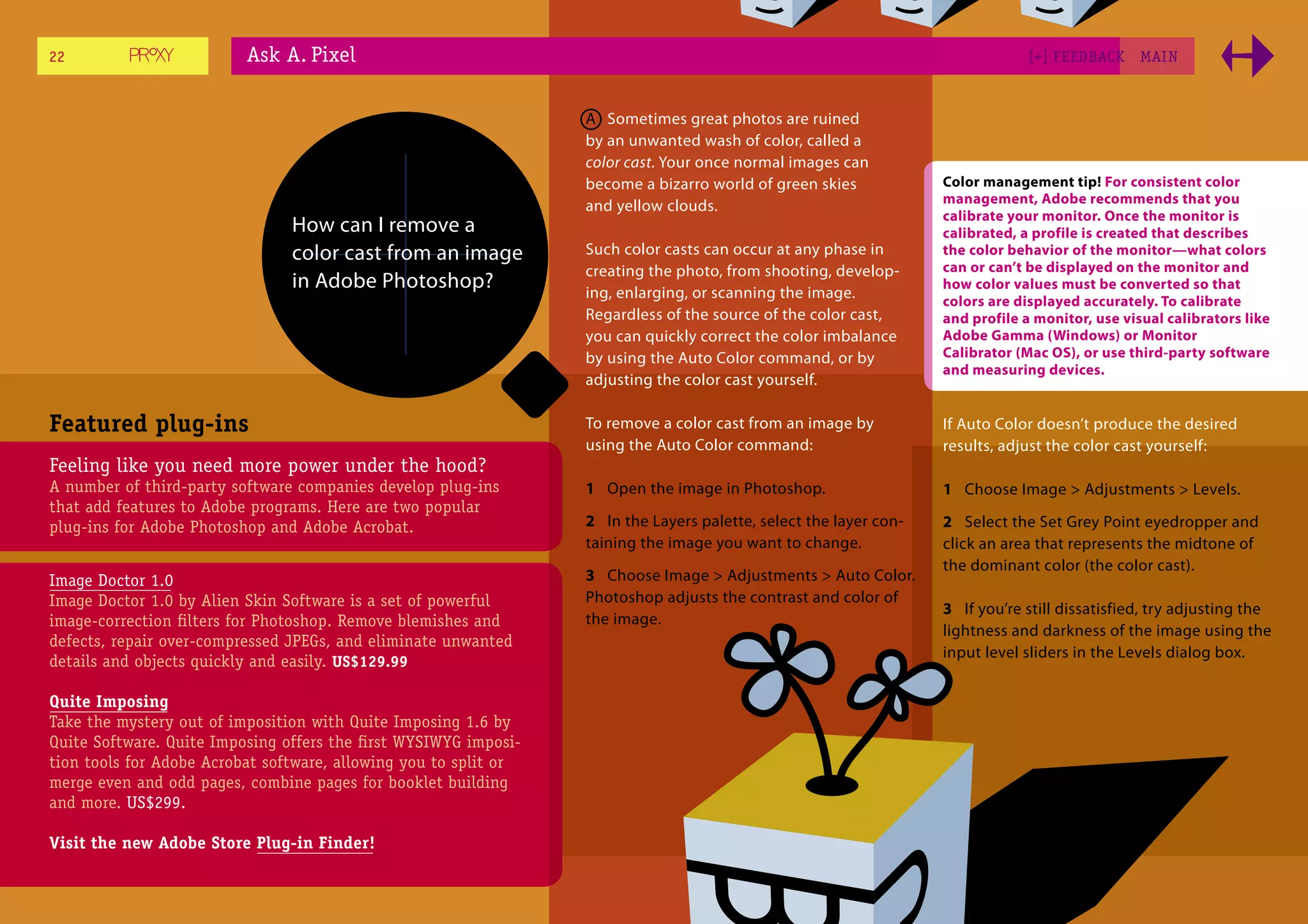 22                        Ask A. Pixel                                                                                          [+] FEEDBACK     MAI N



                                                                  A Sometimes great photos are ruined
                                                                  by an unwanted wash of color, called a
                                                                  color cast. Your once normal images can
                                                                  become a bizarro world of green skies            Color management tip! For consistent color
                                                                                                                   management, Adobe recommends that you
                                                                  and yellow clouds.
                                                                                                                   calibrate your monitor. Once the monitor is
                                How can I remove a                                                                 calibrated, a profile is created that describes
                                color cast from an image          Such color casts can occur at any phase in       the color behavior of the monitor—what colors
                                                                  creating the photo, from shooting, develop-      can or can’t be displayed on the monitor and
                                in Adobe Photoshop?               ing, enlarging, or scanning the image.
                                                                                                                   how color values must be converted so that
                                                                                                                   colors are displayed accurately. To calibrate
                                                                  Regardless of the source of the color cast,      and profile a monitor, use visual calibrators like
                                                                  you can quickly correct the color imbalance      Adobe Gamma (Windows) or Monitor
                                                                  by using the Auto Color command, or by           Calibrator (Mac OS), or use third-party software
                                                                                                                   and measuring devices.
                                                                  adjusting the color cast yourself.

Featured plug-ins                                                 To remove a color cast from an image by          If Auto Color doesn’t produce the desired
                                                                  using the Auto Color command:                    results, adjust the color cast yourself:
Feeling like you need more power under the hood?
A number of third-party software companies develop plug-ins       1 Open the image in Photoshop.                   1 Choose Image > Adjustments > Levels.
that add features to Adobe programs. Here are two popular
plug-ins for Adobe Photoshop and Adobe Acrobat.                   2 In the Layers palette, select the layer con-   2 Select the Set Grey Point eyedropper and
                                                                  taining the image you want to change.            click an area that represents the midtone of
                                                                                                                   the dominant color (the color cast).
Image Doctor 1.0                                                  3 Choose Image > Adjustments > Auto Color.
Image Doctor 1.0 by Alien Skin Software is a set of powerful      Photoshop adjusts the contrast and color of
                                                                                                                   3 If you’re still dissatisfied, try adjusting the
image-correction ﬁlters for Photoshop. Remove blemishes and       the image.
                                                                                                                   lightness and darkness of the image using the
defects, repair over-compressed JPEGs, and eliminate unwanted
                                                                                                                   input level sliders in the Levels dialog box.
details and objects quickly and easily. US$129.99

Quite Imposing
Take the mystery out of imposition with Quite Imposing 1.6 by
Quite Software. Quite Imposing offers the ﬁrst WYSIWYG imposi-
tion tools for Adobe Acrobat software, allowing you to split or
merge even and odd pages, combine pages for booklet building
and more. US$299.

Visit the new Adobe Store Plug-in Finder!
 