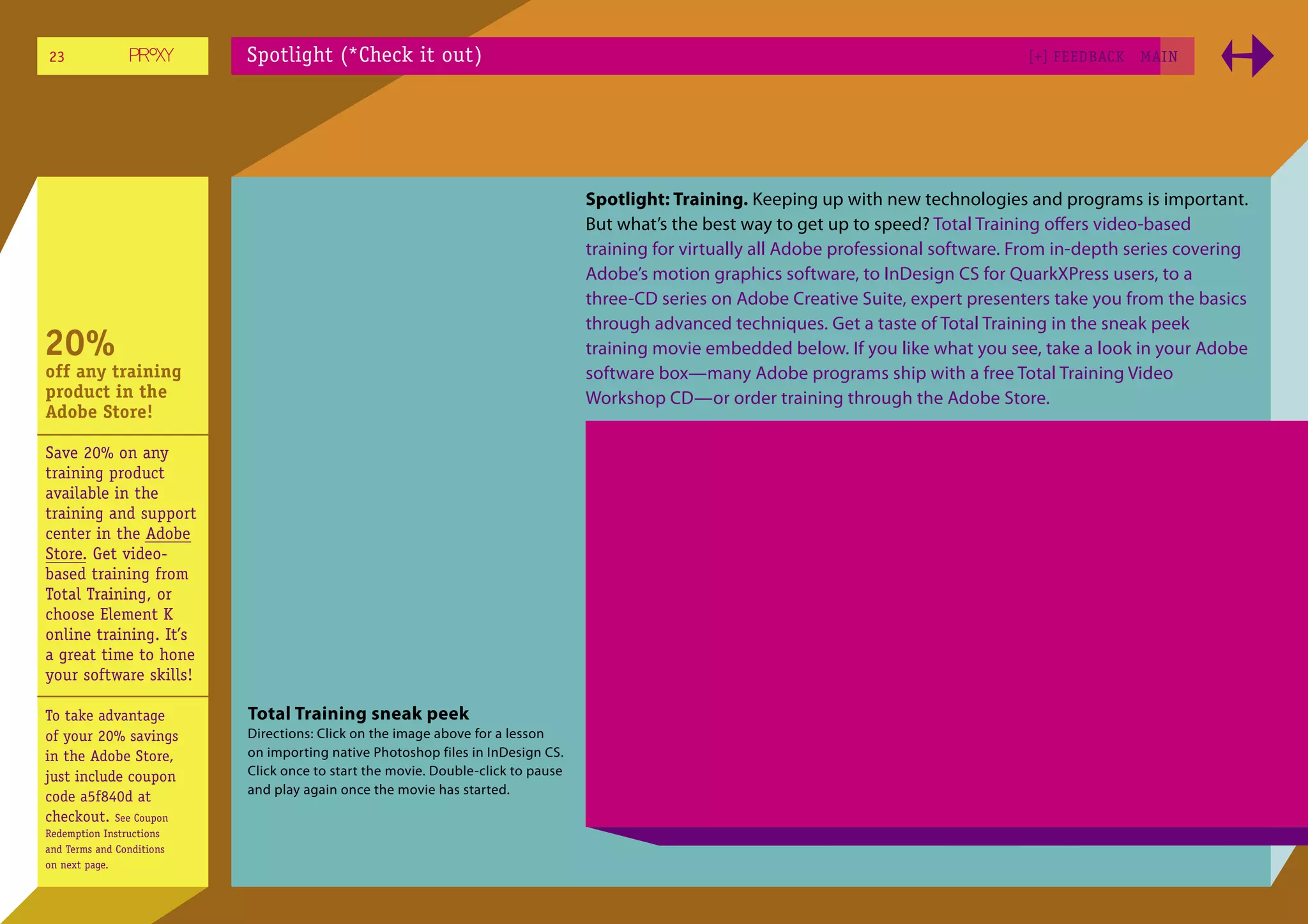 23                         Spotlight (*Check it out)                                                                                      [+] FEEDBACK   MAI N




                                                                                  Spotlight: Training. Keeping up with new technologies and programs is important.
                                                                                  But what’s the best way to get up to speed? Total Training oﬀers video-based
                                                                                  training for virtually all Adobe professional software. From in-depth series covering
                                                                                  Adobe’s motion graphics software, to InDesign CS for QuarkXPress users, to a
                                                                                  three-CD series on Adobe Creative Suite, expert presenters take you from the basics
                                                                                  through advanced techniques. Get a taste of Total Training in the sneak peek
20%                                                                               training movie embedded below. If you like what you see, take a look in your Adobe
off any training                                                                  software box—many Adobe programs ship with a free Total Training Video
product in the                                                                    Workshop CD—or order training through the Adobe Store.
Adobe Store!

Save 20% on any
training product
available in the
training and support
center in the Adobe
Store. Get video-
based training from
Total Training, or
choose Element K
online training. It’s
a great time to hone
your software skills!

To take advantage          Total Training sneak peek
of your 20% savings        Directions: Click on the image above for a lesson
in the Adobe Store,        on importing native Photoshop files in InDesign CS.
just include coupon        Click once to start the movie. Double-click to pause
                           and play again once the movie has started.
code a5f840d at
checkout. See Coupon
Redemption Instructions
and Terms and Conditions
on next page.
 