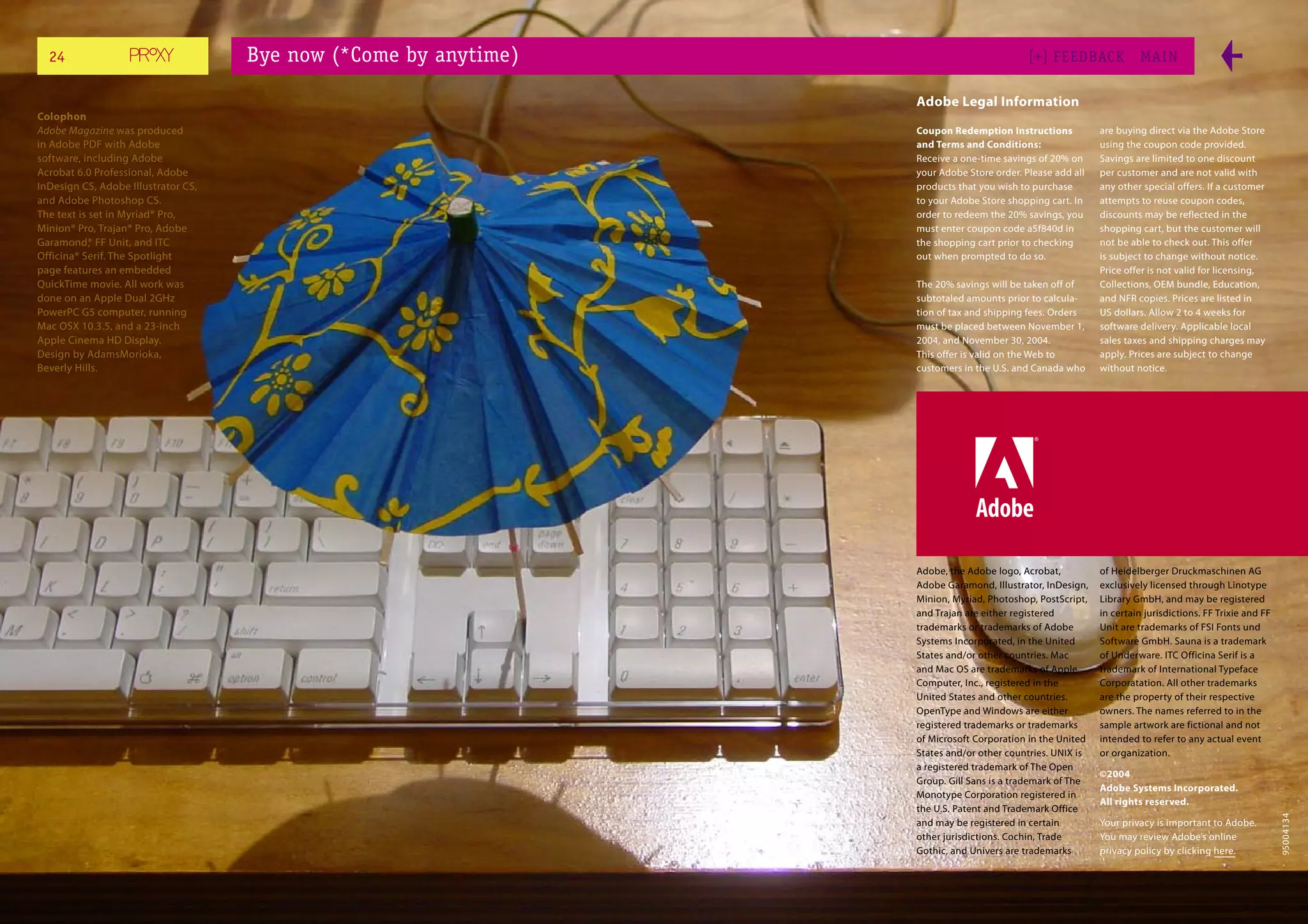 24                                 Bye now (*Come by anytime)                            [+] FEEDBACK             MAI N

                                                                  Adobe Legal Information
Colophon
Adobe Magazine was produced                                       Coupon Redemption Instructions           are buying direct via the Adobe Store
in Adobe PDF with Adobe                                           and Terms and Conditions:                using the coupon code provided.
software, including Adobe                                         Receive a one-time savings of 20% on     Savings are limited to one discount
Acrobat 6.0 Professional, Adobe                                   your Adobe Store order. Please add all   per customer and are not valid with
InDesign CS, Adobe Illustrator CS,                                products that you wish to purchase       any other special offers. If a customer
and Adobe Photoshop CS.                                           to your Adobe Store shopping cart. In    attempts to reuse coupon codes,
The text is set in Myriad® Pro,                                   order to redeem the 20% savings, you     discounts may be reflected in the
Minion® Pro, Trajan® Pro, Adobe                                   must enter coupon code a5f840d in        shopping cart, but the customer will
Garamond® FF Unit, and ITC
            ,                                                     the shopping cart prior to checking      not be able to check out. This offer
Officina® Serif. The Spotlight                                    out when prompted to do so.              is subject to change without notice.
page features an embedded                                                                                  Price offer is not valid for licensing,
QuickTime movie. All work was                                     The 20% savings will be taken off of     Collections, OEM bundle, Education,
done on an Apple Dual 2GHz                                        subtotaled amounts prior to calcula-     and NFR copies. Prices are listed in
PowerPC G5 computer, running                                      tion of tax and shipping fees. Orders    US dollars. Allow 2 to 4 weeks for
Mac OSX 10.3.5, and a 23-inch                                     must be placed between November 1,       software delivery. Applicable local
Apple Cinema HD Display.                                          2004, and November 30, 2004.             sales taxes and shipping charges may
Design by AdamsMorioka,                                           This offer is valid on the Web to        apply. Prices are subject to change
Beverly Hills.                                                    customers in the U.S. and Canada who     without notice.




                                                                  Adobe, the Adobe logo, Acrobat,          of Heidelberger Druckmaschinen AG
                                                                  Adobe Garamond, Illustrator, InDesign,   exclusively licensed through Linotype
                                                                  Minion, Myriad, Photoshop, PostScript,   Library GmbH, and may be registered
                                                                  and Trajan are either registered         in certain jurisdictions. FF Trixie and FF
                                                                  trademarks or trademarks of Adobe        Unit are trademarks of FSI Fonts und
                                                                  Systems Incorporated, in the United      Software GmbH. Sauna is a trademark
                                                                  States and/or other countries. Mac       of Underware. ITC Officina Serif is a
                                                                  and Mac OS are trademarks of Apple       trademark of International Typeface
                                                                  Computer, Inc., registered in the        Corporatation. All other trademarks
                                                                  United States and other countries.       are the property of their respective
                                                                  OpenType and Windows are either          owners. The names referred to in the
                                                                  registered trademarks or trademarks      sample artwork are fictional and not
                                                                  of Microsoft Corporation in the United   intended to refer to any actual event
                                                                  States and/or other countries. UNIX is   or organization.
                                                                  a registered trademark of The Open
                                                                                                           ©2004
                                                                  Group. Gill Sans is a trademark of The
                                                                                                           Adobe Systems Incorporated.
                                                                  Monotype Corporation registered in
                                                                                                           All rights reserved.
                                                                  the U.S. Patent and Trademark Office




                                                                                                                                                        95004134
                                                                  and may be registered in certain         Your privacy is important to Adobe.
                                                                  other jurisdictions. Cochin, Trade       You may review Adobe’s online
                                                                  Gothic, and Univers are trademarks       privacy policy by clicking here.
 