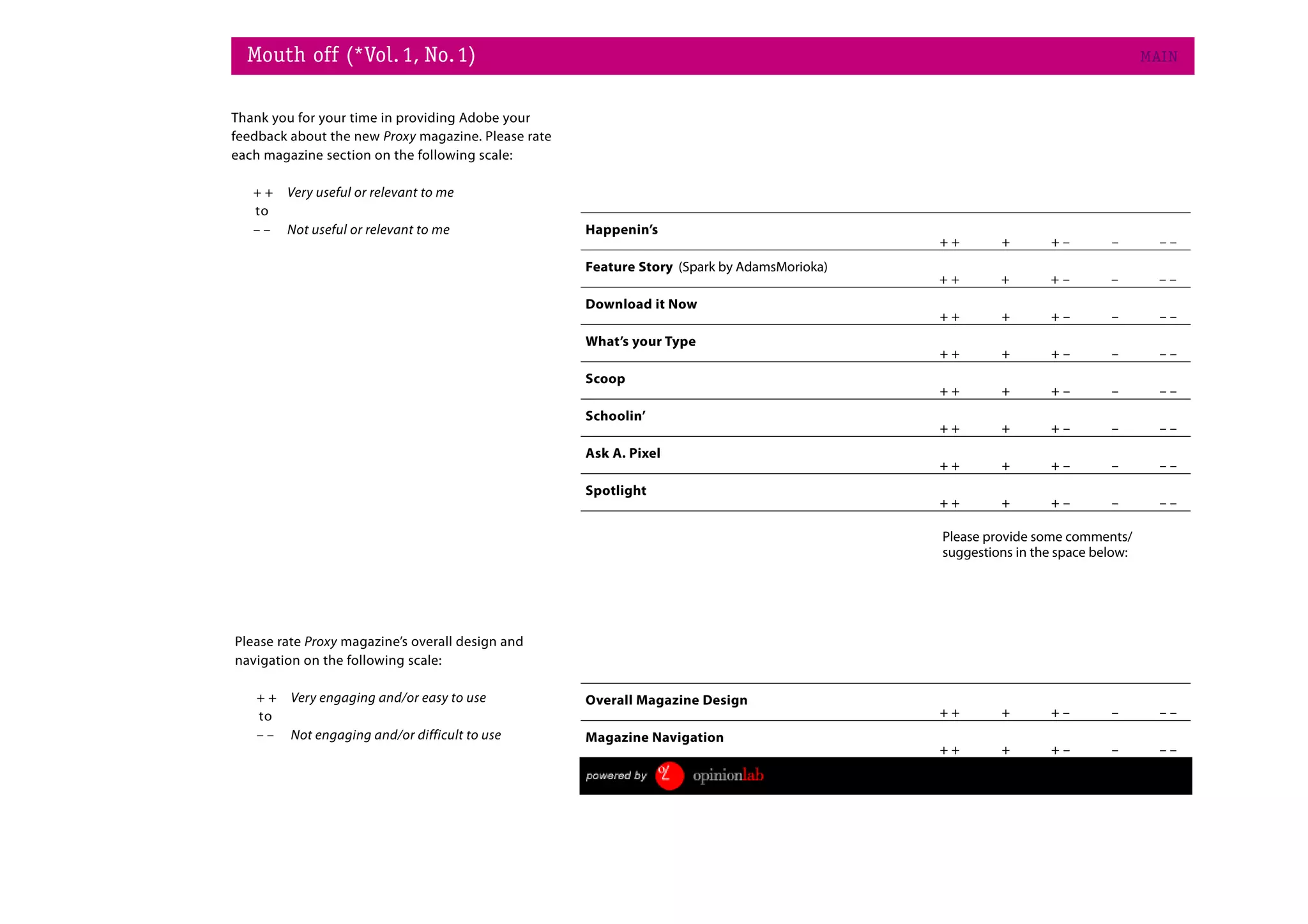 Mouth off (*Vol. 1, No. 1)                                                                                                   MAI N


Thank you for your time in providing Adobe your
feedback about the new Proxy magazine. Please rate
each magazine section on the following scale:

   ++   Very useful or relevant to me
   to
   ––   Not useful or relevant to me                 Happenin’s
                                                                                             ++       +       +–        –        ––
                                                     Feature Story (Spark by AdamsMorioka)
                                                                                             ++       +       +–        –        ––
                                                     Download it Now
                                                                                             ++       +       +–        –        ––
                                                     What’s your Type
                                                                                             ++       +       +–        –        ––
                                                     Scoop
                                                                                             ++       +       +–        –        ––
                                                     Schoolin’
                                                                                             ++       +       +–        –        ––
                                                     Ask A. Pixel
                                                                                             ++       +       +–        –        ––
                                                     Spotlight
                                                                                             ++       +       +–        –        ––

                                                                                             Please provide some comments/
                                                                                             suggestions in the space below:




Please rate Proxy magazine’s overall design and
navigation on the following scale:

   ++    Very engaging and/or easy to use            Overall Magazine Design
   to                                                                                        ++       +       +–        –        ––
   ––    Not engaging and/or difficult to use        Magazine Navigation
                                                                                             ++       +       +–        –        ––
                                                                                                                            Submit
 