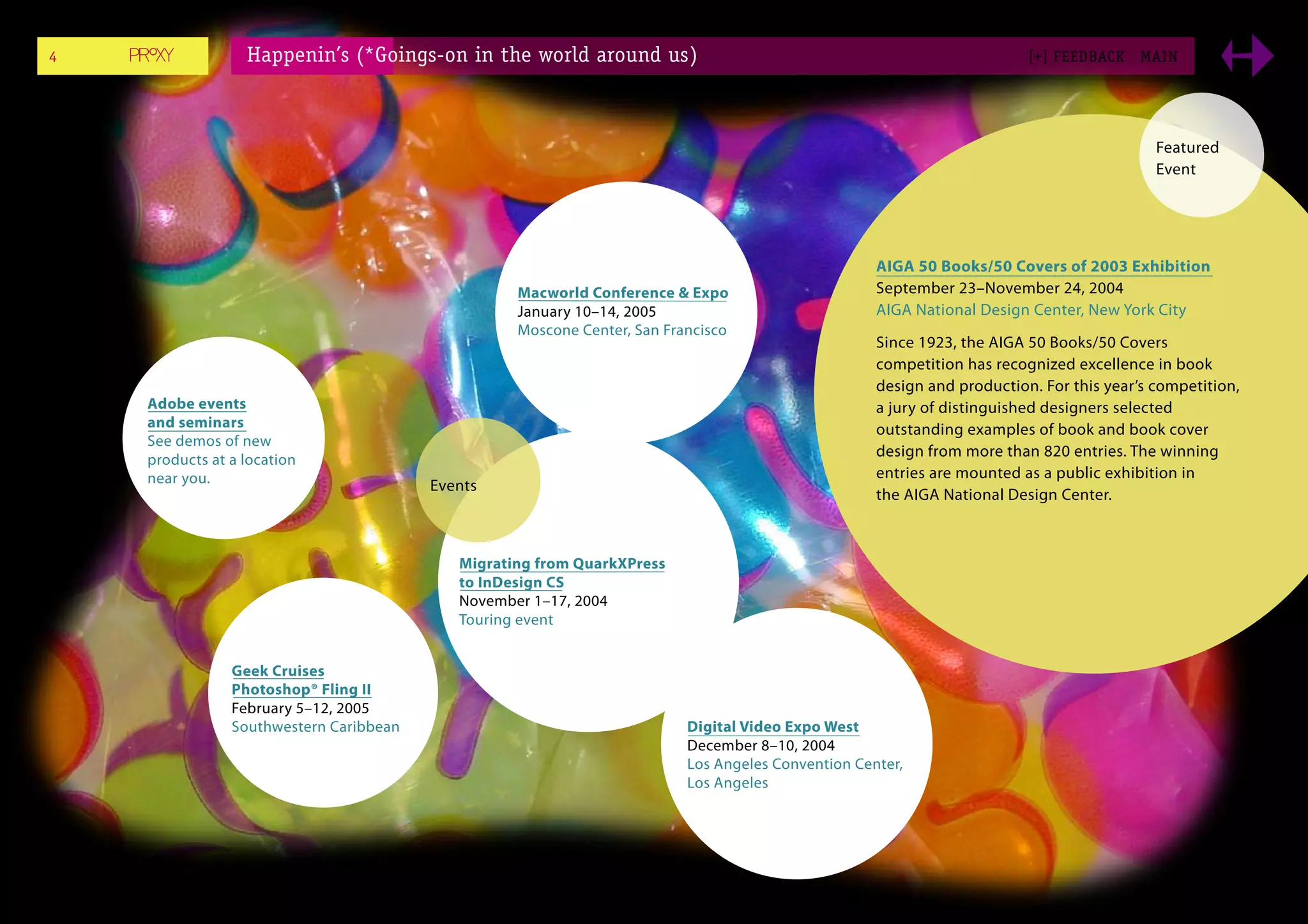 4                 Happenin’s (*Goings-on in the world around us)                                                         [+] FEEDBACK    MAI N




                                                                                                                                           Featured
                                                                                                                                           Event




                                                                                                    AIGA 50 Books/50 Covers of 2003 Exhibition
                                                   Macworld Conference & Expo                       September 23–November 24, 2004
                                                   January 10–14, 2005                              AIGA National Design Center, New York City
                                                   Moscone Center, San Francisco
                                                                                                    Since 1923, the AIGA 50 Books/50 Covers
                                                                                                    competition has recognized excellence in book
                                                                                                    design and production. For this year’s competition,
    Adobe events                                                                                    a jury of distinguished designers selected
    and seminars                                                                                    outstanding examples of book and book cover
    See demos of new
                                                                                                    design from more than 820 entries. The winning
    products at a location
    near you.                                                                                       entries are mounted as a public exhibition in
                                         Events
                                                                                                    the AIGA National Design Center.



                                            Migrating from QuarkXPress
                                            to InDesign CS
                                            November 1–17, 2004
                                            Touring event


                Geek Cruises
                Photoshop® Fling II
                February 5–12, 2005
                Southwestern Caribbean                                    Digital Video Expo West
                                                                          December 8–10, 2004
                                                                          Los Angeles Convention Center,
                                                                          Los Angeles
 