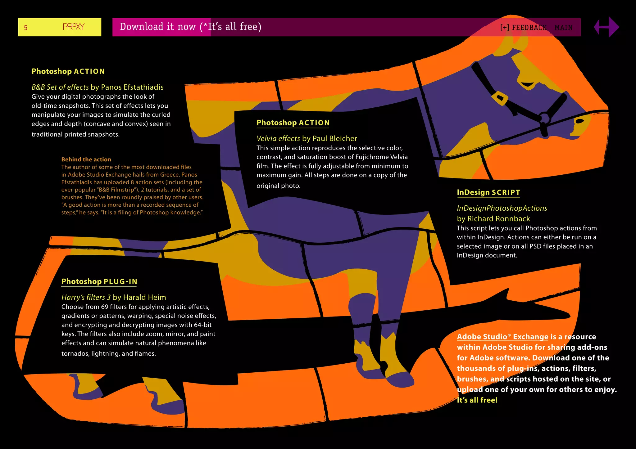 5                                    Download it now (*It’s all free)                                                                          [+] FEEDBACK       MAI N




    Photoshop AC T I O N

    B&B Set of effects by Panos Efstathiadis
    Give your digital photographs the look of
    old-time snapshots. This set of effects lets you
    manipulate your images to simulate the curled
    edges and depth (concave and convex) seen in                          Photoshop AC T I O N
    traditional printed snapshots.
                                                                          Velvia effects by Paul Bleicher
                                                                          This simple action reproduces the selective color,
              Behind the action                                           contrast, and saturation boost of Fujichrome Velvia
              The author of some of the most downloaded files             film. The effect is fully adjustable from minimum to
              in Adobe Studio Exchange hails from Greece. Panos           maximum gain. All steps are done on a copy of the
              Efstathiadis has uploaded 8 action sets (including the
                                                                          original photo.
              ever-popular “B&B Filmstrip”), 2 tutorials, and a set of
                                                                                                                                 InDesign S C R I P T
              brushes. They’ve been roundly praised by other users.
              “A good action is more than a recorded sequence of
              steps,” he says. “It is a filing of Photoshop knowledge.”
                                                                                                                                 InDesignPhotoshopActions
                                                                                                                                 by Richard Ronnback
                                                                                                                                 This script lets you call Photoshop actions from
                                                                                                                                 within InDesign. Actions can either be run on a
                                                                                                                                 selected image or on all PSD files placed in an
                                                                                                                                 InDesign document.


              Photoshop P LU G - I N

              Harry’s filters 3 by Harald Heim
              Choose from 69 filters for applying artistic effects,
              gradients or patterns, warping, special noise effects,
              and encrypting and decrypting images with 64-bit
              keys. The filters also include zoom, mirror, and paint                                                             Adobe Studio® Exchange is a resource
              effects and can simulate natural phenomena like
                                                                                                                                 within Adobe Studio for sharing add-ons
              tornados, lightning, and flames.
                                                                                                                                 for Adobe software. Download one of the
                                                                                                                                 thousands of plug-ins, actions, filters,
                                                                                                                                 brushes, and scripts hosted on the site, or
                                                                                                                                 upload one of your own for others to enjoy.
                                                                                                                                 It’s all free!
 