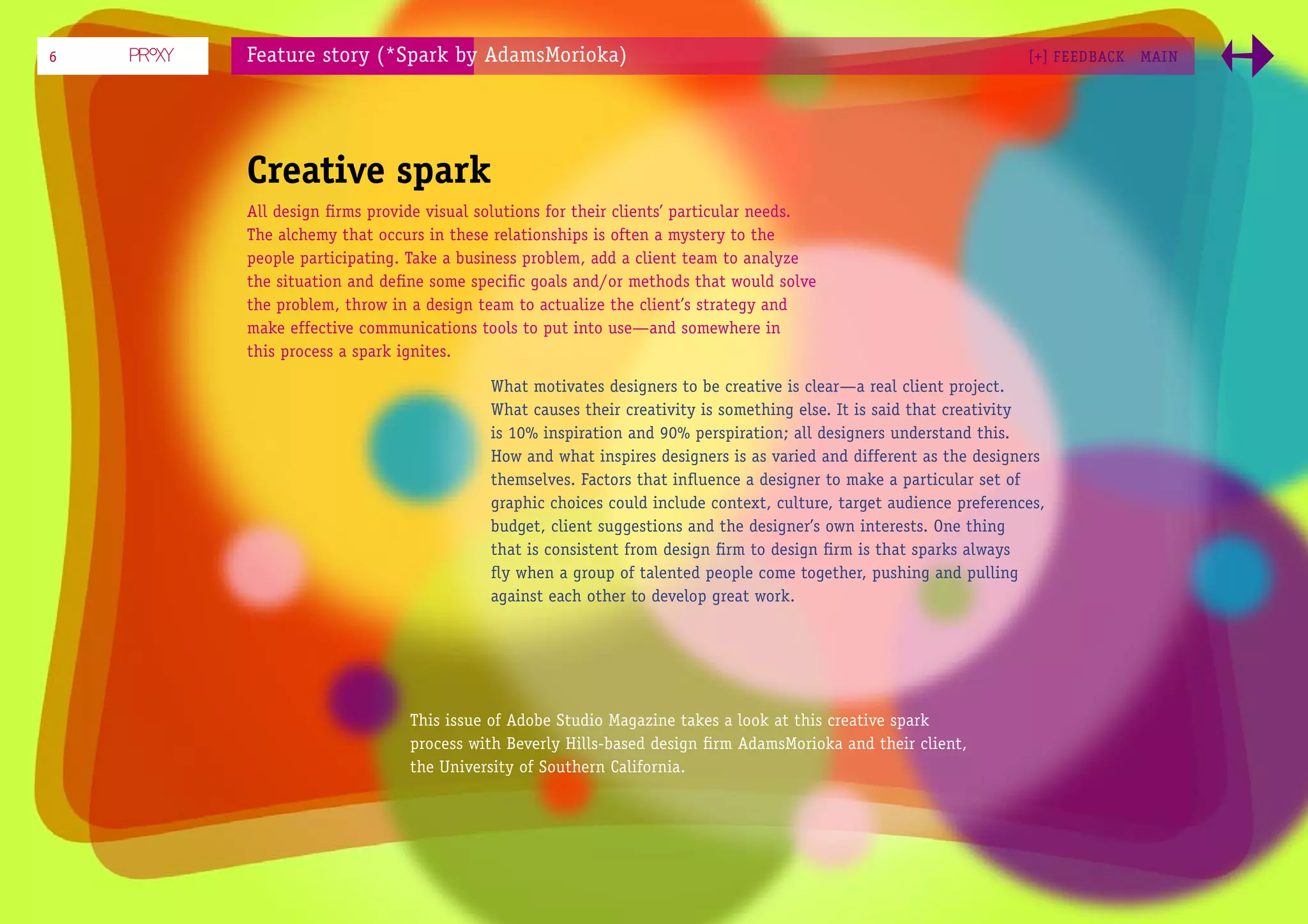 6   Feature story (*Spark by AdamsMorioka)                                                                   [+] FEEDBACK   MAI N




    Creative spark
    All design ﬁrms provide visual solutions for their clients’ particular needs.
    The alchemy that occurs in these relationships is often a mystery to the
    people participating. Take a business problem, add a client team to analyze
    the situation and deﬁne some speciﬁc goals and/or methods that would solve
    the problem, throw in a design team to actualize the client’s strategy and
    make effective communications tools to put into use—and somewhere in
    this process a spark ignites.

                                    What motivates designers to be creative is clear—a real client project.
                                    What causes their creativity is something else. It is said that creativity
                                    is 10% inspiration and 90% perspiration; all designers understand this.
                                    How and what inspires designers is as varied and different as the designers
                                    themselves. Factors that inﬂuence a designer to make a particular set of
                                    graphic choices could include context, culture, target audience preferences,
                                    budget, client suggestions and the designer’s own interests. One thing
                                    that is consistent from design ﬁrm to design ﬁrm is that sparks always
                                    ﬂy when a group of talented people come together, pushing and pulling
                                    against each other to develop great work.




                          This issue of Adobe Studio Magazine takes a look at this creative spark
                          process with Beverly Hills-based design ﬁrm AdamsMorioka and their client,
                          the University of Southern California.
 