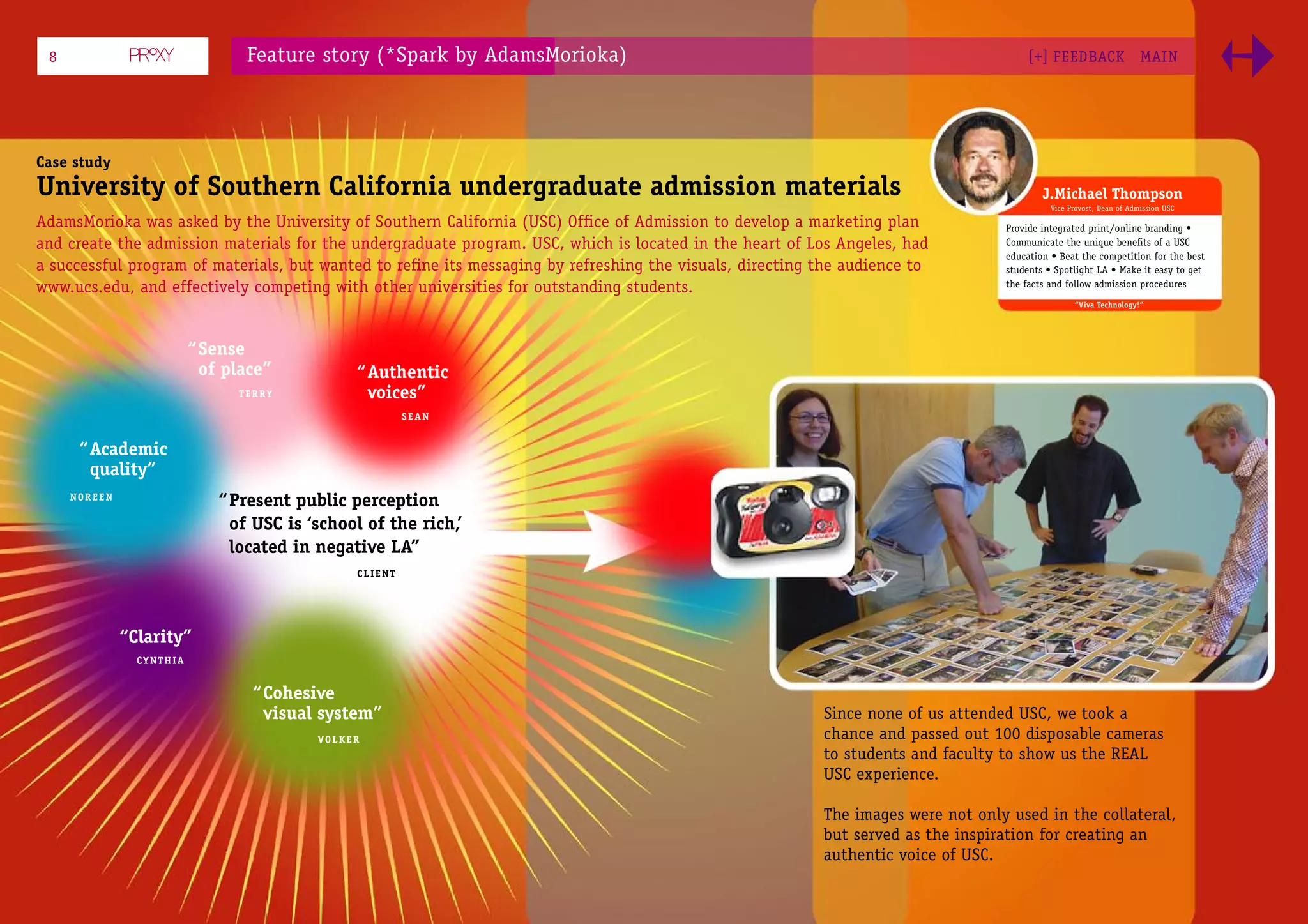 8                               Feature story (*Spark by AdamsMorioka)                                                                [+] FEEDBACK                  MAI N




Case study
University of Southern California undergraduate admission materials                                                                       J.Michael Thompson
                                                                                                                                            Vice Provost, Dean of Admission USC

AdamsMorioka was asked by the University of Southern California (USC) Ofﬁce of Admission to develop a marketing plan              Provide integrated print/online branding •
and create the admission materials for the undergraduate program. USC, which is located in the heart of Los Angeles, had          Communicate the unique beneﬁts of a USC
                                                                                                                                  education • Beat the competition for the best
a successful program of materials, but wanted to reﬁne its messaging by refreshing the visuals, directing the audience to         students • Spotlight LA • Make it easy to get
www.ucs.edu, and effectively competing with other universities for outstanding students.                                          the facts and follow admission procedures
                                                                                                                                                  “Viva Technology!”




                          “ Sense
                            of place”           “ Authentic
                                TERRY             voices”
                                                         SEAN


      “ Academic
        quality”
     NOREEN
                              “ Present public perception
                                of USC is ‘school of the rich,’
                                located in negative LA”
                                                CLIENT




              “Clarity”
                CYNTHIA


                                  “ Cohesive
                                    visual system”                                                        Since none of us attended USC, we took a
                                           VOLKER                                                         chance and passed out 100 disposable cameras
                                                                                                          to students and faculty to show us the REAL
                                                                                                          USC experience.

                                                                                                          The images were not only used in the collateral,
                                                                                                          but served as the inspiration for creating an
                                                                                                          authentic voice of USC.
 