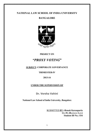 1
NATIONAL LAW SCHOOL OF INDIA UNIVERSITY
BANGALORE
PROJECT ON
“PROXY VOTING”
SUBJECT: CORPORATE GOVERNANCE
TRIMESTER-IV
2013-14
UNDER THE SUPERVISION OF
Dr. Versha Vahini
National Law School of India University, Bangalore
SUBMITTED BY:-Ronak Karanpuria
LL.M. (Business Law)
Student ID No.: 534
 