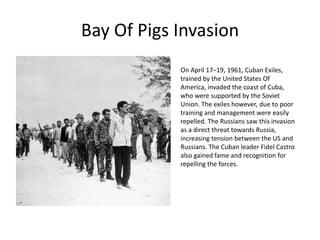 Bay Of Pigs Invasion
On April 17–19, 1961, Cuban Exiles,
trained by the United States Of
America, invaded the coast of Cuba,
who were supported by the Soviet
Union. The exiles however, due to poor
training and management were easily
repelled. The Russians saw this invasion
as a direct threat towards Russia,
increasing tension between the US and
Russians. The Cuban leader Fidel Castro
also gained fame and recognition for
repelling the forces.
 
