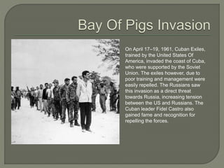 On April 17–19, 1961, Cuban Exiles,
trained by the United States Of
America, invaded the coast of Cuba,
who were supported by the Soviet
Union. The exiles however, due to
poor training and management were
easily repelled. The Russians saw
this invasion as a direct threat
towards Russia, increasing tension
between the US and Russians. The
Cuban leader Fidel Castro also
gained fame and recognition for
repelling the forces.
 