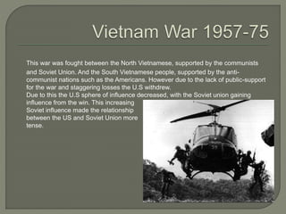 This war was fought between the North Vietnamese, supported by the communists
and Soviet Union. And the South Vietnamese people, supported by the anti-
communist nations such as the Americans. However due to the lack of public-support
for the war and staggering losses the U.S withdrew.
Due to this the U.S sphere of influence decreased, with the Soviet union gaining
influence from the win. This increasing
Soviet influence made the relationship
between the US and Soviet Union more
tense.
 