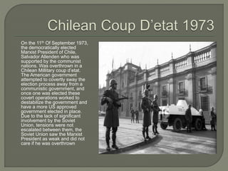 On the 11th Of September 1973,
the democratically elected
Marxist President of Chile,
Salvador Allenden who was
supported by the communist
nations. Was overthrown in a
Chilean Millitary coup d’etat.
The American government
attempted to covertly sway the
election process away from a
communistic government, and
once one was elected these
covert operations worked to
destabilize the government and
have a more US approved
government elected in place.
Due to the lack of significant
involvement by the Soviet
Union, tensions were not
escalated between them, the
Soviet Union saw the Marxist
President as weak and did not
care if he was overthrown
 