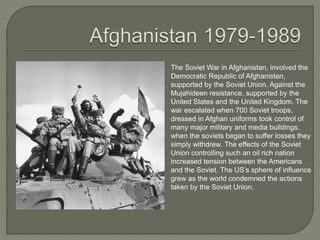 The Soviet War in Afghanistan, involved the
Democratic Republic of Afghanistan,
supported by the Soviet Union. Against the
Mujahideen resistance, supported by the
United States and the United Kingdom. The
war escalated when 700 Soviet troops,
dressed in Afghan uniforms took control of
many major military and media buildings,
when the soviets began to suffer losses they
simply withdrew. The effects of the Soviet
Union controlling such an oil rich nation
increased tension between the Americans
and the Soviet. The US’s sphere of influence
grew as the world condemned the actions
taken by the Soviet Union.
 