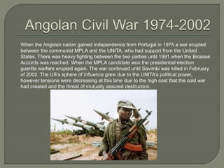 When the Angolan nation gained independence from Portugal in 1975 a war erupted
between the communist MPLA and the UNITA, who had support from the United
States. There was heavy fighting between the two parties until 1991 when the Bicesse
Accords was reached. When the MPLA candidate won the presidential election
guerilla warfare erupted again. The war continued until Savimbi was killed in February
of 2002. The US’s sphere of influence grew due to the UNITA’s political power,
however tensions were decreasing at this time due to the high cost that the cold war
had created and the threat of mutually assured destruction.
 