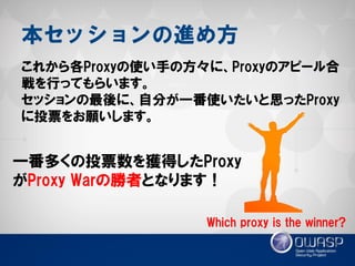 本セッションの進め方 
これから各Proxyの使い手の方々に、Proxyのアピール合 戦を行ってもらいます。 
セッションの最後に、自分が一番使いたいと思ったProxy に投票をお願いします。 
Which proxy is the winner? 
一番多くの投票数を獲得したProxy がProxy Warの勝者となります！  