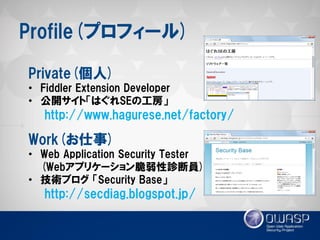 Profile(プロフィール) 
Private(個人) 
•Fiddler Extension Developer 
•公開サイト「はぐれSEの工房」 http://www.hagurese.net/factory/ Work(お仕事) 
•Web Application Security Tester (Webアプリケーション脆弱性診断員) 
•技術ブログ 「Security Base」 http://secdiag.blogspot.jp/  