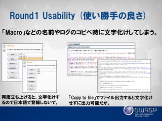 Round1 Usability (使い勝手の良さ) 
「Macro」などの名前やログのコピペ時に文字化けしてしまう。 
再度立ち上げると、文字化けす るので日本語で登録しないで。 
「Copy to file」でファイル出力すると文字化け せずに出力可能だが。  