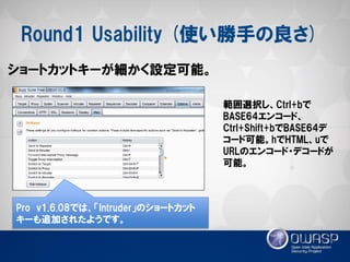 Round1 Usability (使い勝手の良さ) 
ショートカットキーが細かく設定可能。 
範囲選択し、Ctrl+bで BASE64エンコード、 Ctrl+Shift+bでBASE64デ コード可能。hでHTML、uで URLのエンコード・デコードが 可能。 
Pro v1.6.08では、「Intruder」のショートカット キーも追加されたようです。  