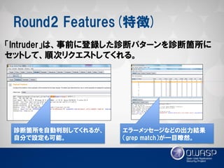 Round2 Features(特徴) 
「Intruder」は、事前に登録した診断パターンを診断箇所に セットして、順次リクエストしてくれる。 
診断箇所を自動判別してくれるが、 自分で設定も可能。 
エラーメッセージなどの出力結果 （grep match）が一目瞭然。  