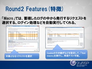 Round2 Features(特徴) 
「Macro」では、蓄積したログの中から発行するリクエストを 選択する。ログイン処理などを自動実行してくれる。 
対象となるリクエストを選択 
Cookieの引き継ぎなどを設定して、「Test macro」を実行し、再現テスト可能。  