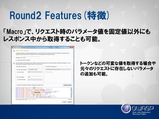 Round2 Features(特徴) 
「Macro」で、リクエスト時のパラメータ値を固定値以外にも レスポンス中から取得することも可能。 
トークンなどの可変な値を取得する場合や 元々のリクエストに存在しないパラメータ の追加も可能。  
