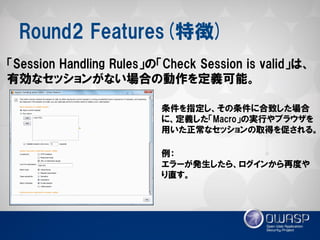 Round2 Features(特徴) 
「Session Handling Rules」の「Check Session is valid」は、 有効なセッションがない場合の動作を定義可能。 
条件を指定し、その条件に合致した場合 に、定義した「Macro」の実行やブラウザを 用いた正常なセッションの取得を促される。 
例： 
エラーが発生したら、ログインから再度や り直す。  