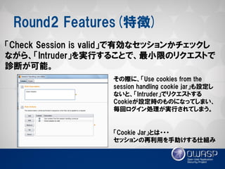 Round2 Features(特徴) 
「Check Session is valid」で有効なセッションかチェックし ながら、「Intruder」を実行することで、最小限のリクエストで 診断が可能。 
その際に、「Use cookies from the session handling cookie jar」も設定し ないと、「Intruder」でリクエストする Cookieが設定時のものになってしまい、 毎回ログイン処理が実行されてしまう。 
「Cookie Jar」とは・・・ 
セッションの再利用を手助けする仕組み  