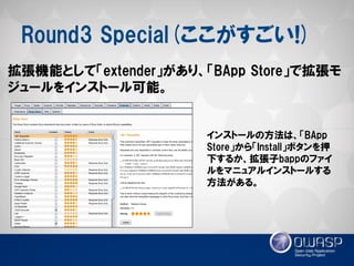Round3 Special(ここがすごい!) 
拡張機能として「extender」があり、「BApp Store」で拡張モ ジュールをインストール可能。 
インストールの方法は、「BApp Store」から「Install」ボタンを押 下するか、拡張子bappのファイ ルをマニュアルインストールする 方法がある。  