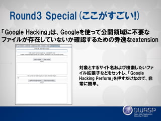 Round3 Special(ここがすごい!) 
「Google Hacking」は、Googleを使って公開領域に不要な ファイルが存在していないか確認するための秀逸なextension 
対象とするサイト名および検索したいファ イル拡張子などをセットし、「Google Hacking Perform」を押すだけなので、非 常に簡単。  