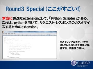 Round3 Special(ここがすごい!) 
本当に秀逸なextensionとして、「Python Scripter」がある。 これは、pythonを用いて、リクエスト・レスポンスのカスタマイ ズするためのextension。 
すごくシンプルだが、リクエ ストやレスポンスを簡単に操 作でき、拡張性が高い。  