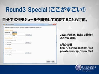 Round3 Special(ここがすごい!) 
自分で拡張モジュールを開発して実装することも可能。 
Java、Python、Rubyで開発す ることが可能。 
APIの仕様 
http://portswigger.net/Burp/extender/api/index.html  