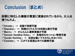 Conclusion (まとめ) 
診断に特化した機能が豊富に実装されているから、大人は 使うんだよ。 
・「Intruder」 → 自動で診断可能 
・「Repeater」 → 同様のリクエストを何度も発行可能 
・「Macro」 → かんたんに遷移登録が可能 
・「Session Handling Rules」 → 本格的なセッション管理可能 
・「Google Hacking」 → 当初は動いてたかもしれないけど 
・「Extender」 → にがてな言語以外でも開発可能  