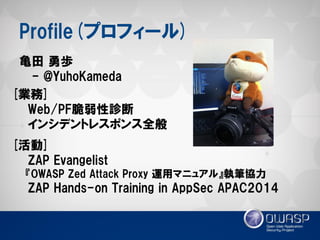 Profile(プロフィール) 
亀田 勇歩 
- @YuhoKameda 
[活動] 
ZAP Evangelist 
『OWASP Zed Attack Proxy 運用マニュアル』執筆協力 
ZAP Hands-on Training in AppSec APAC2014 
[業務] 
Web/PF脆弱性診断 
インシデントレスポンス全般  