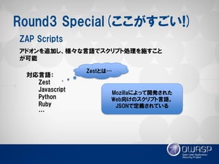 Round3 Special(ここがすごい!) 
アドオンを追加し、様々な言語でスクリプト処理を施すこと が可能 
ZAP Scripts 
対応言語： 
Zest 
Javascript 
Python 
Ruby 
… 
Mozillaによって開発された 
Web向けのスクリプト言語。 
JSONで定義されている 
Zestとは…  