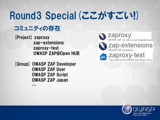 Round3 Special(ここがすごい!) 
[Project] zaproxy 
zap-extensions 
zaproxy-test 
OWASP ZAP@Open HUB 
[Group] OWASP ZAP Developer 
OWASP ZAP User 
OWASP ZAP Script 
OWASP ZAP Japan 
… 
コミュニティの存在  
