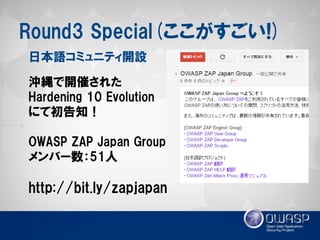Round3 Special(ここがすごい!) 
沖縄で開催された 
Hardening 10 Evolution 
にて初告知！ 
OWASP ZAP Japan Group 
メンバー数：51人 
http://bit.ly/zapjapan 
日本語コミュニティ開設  