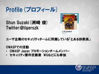 Profile(プロフィール) 
Shun Suzaki(洲崎 俊) Twitter:@tigerszk ユーザ企業のセキュリティチームに所属している「とある診断員」 OWASPでの活動 
•OWASP Japan プロモーションチームメンバー 
•セキュリティ要件定義書 WGなどにも参加  