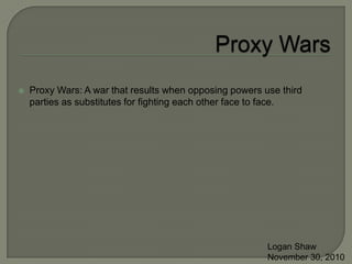 Proxy Wars Proxy Wars: A war that results when opposing powers use third parties as substitutes for fighting each other face to face. Logan Shaw November 30, 2010 