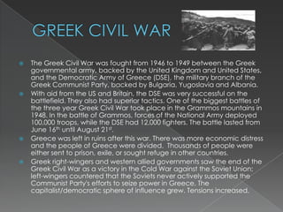 GREEK CIVIL WARThe Greek Civil War was fought from 1946 to 1949 between the Greek governmental army, backed by the United Kingdom and United States, and the Democratic Army of Greece (DSE), the military branch of the Greek Communist Party, backed by Bulgaria, Yugoslavia and Albania.With aid from the US and Britain, the DSE was very successful on the battlefield. They also had superior tactics. One of the biggest battles of the three year Greek Civil War took place in the Grammos mountains in 1948. In the battle of Grammos, forces of the National Army deployed 100,000 troops, while the DSE had 12,000 fighters. The battle lasted from June 16th until August 21st.Greece was left in ruins after this war. There was more economic distress and the people of Greece were divided.  Thousands of people were either sent to prison, exile, or sought refuge in other countries.Greek right-wingers and western allied governments saw the end of the Greek Civil War as a victory in the Cold War against the Soviet Union; left-wingers countered that the Soviets never actively supported the Communist Party's efforts to seize power in Greece. The capitalist/democratic sphere of influence grew. Tensions increased.